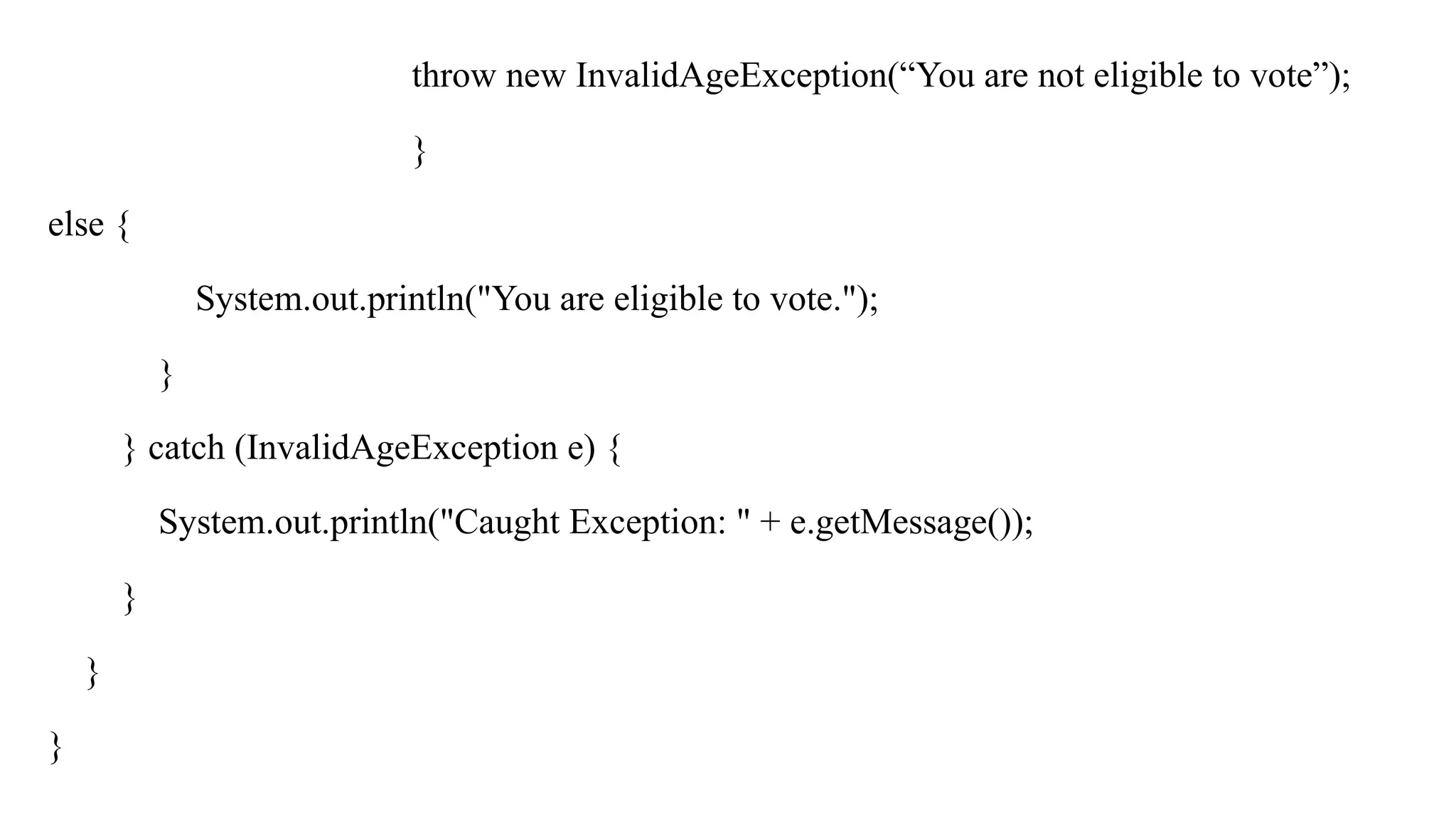 throw new InvalidAgeException(“You are not eligible to vote”);
}
else {
System.out.println("You are eligible to vote.");
}
} catch (InvalidAgeException e) {
System.out.println("Caught Exception: " + e.getMessage());
}
}
}
 