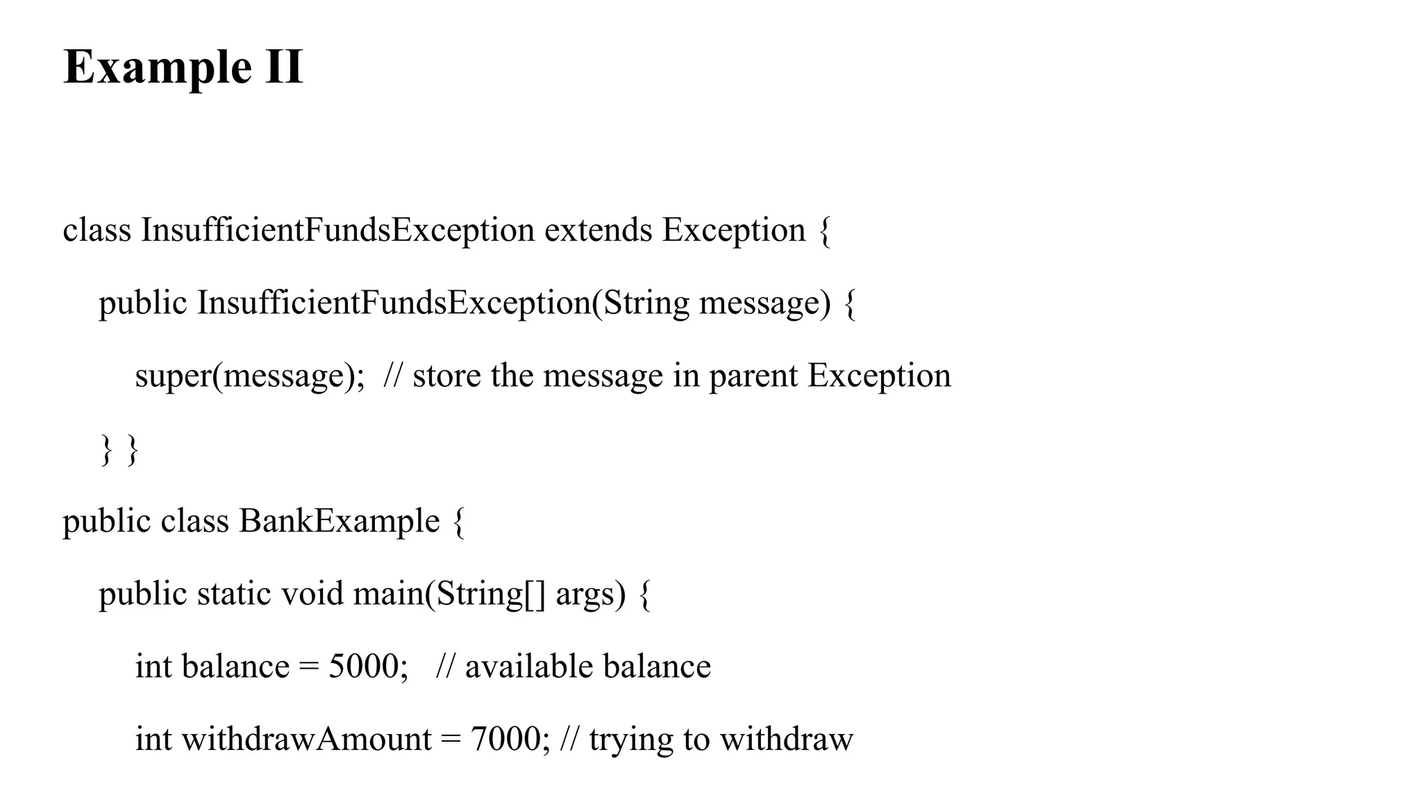 Example II
class InsufficientFundsException extends Exception {
public InsufficientFundsException(String message) {
super(message); // store the message in parent Exception
} }
public class BankExample {
public static void main(String[] args) {
int balance = 5000; // available balance
int withdrawAmount = 7000; // trying to withdraw
 