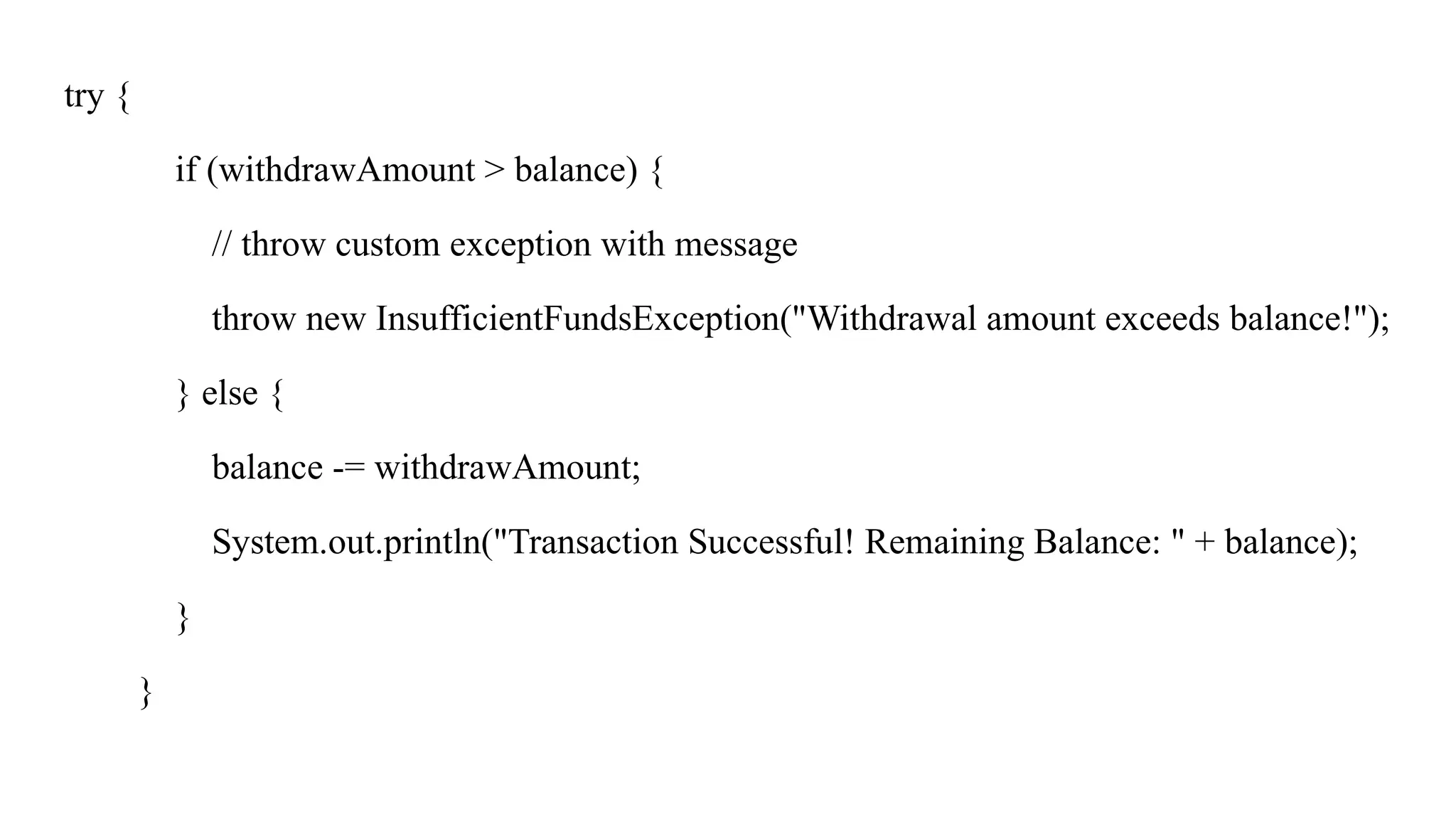 try {
if (withdrawAmount > balance) {
// throw custom exception with message
throw new InsufficientFundsException("Withdrawal amount exceeds balance!");
} else {
balance -= withdrawAmount;
System.out.println("Transaction Successful! Remaining Balance: " + balance);
}
}
 