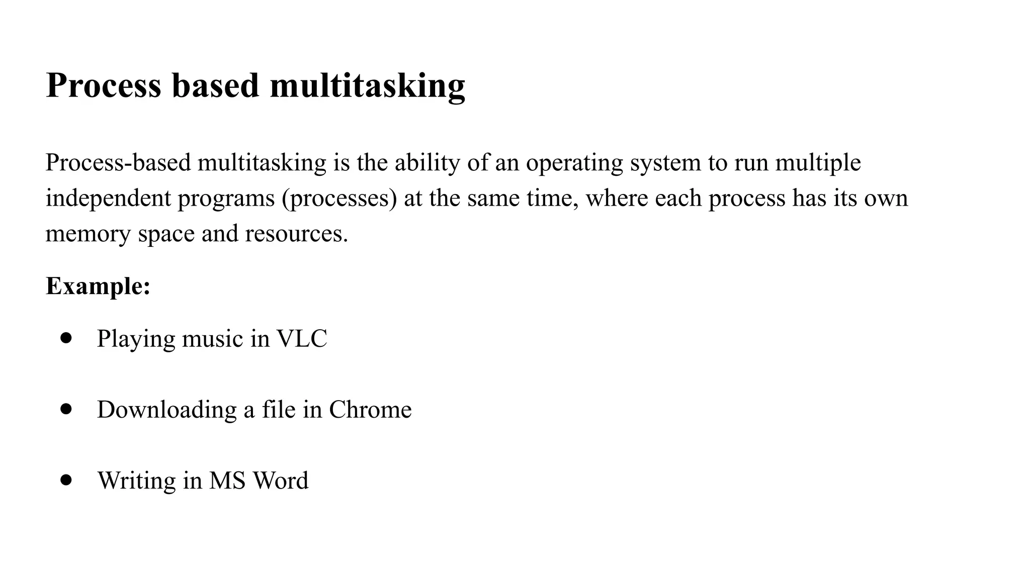 Process based multitasking
Process-based multitasking is the ability of an operating system to run multiple
independent programs (processes) at the same time, where each process has its own
memory space and resources.
Example:
● Playing music in VLC
● Downloading a file in Chrome
● Writing in MS Word
 