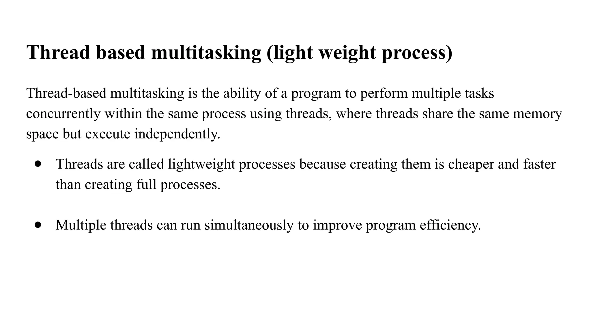 Thread based multitasking (light weight process)
Thread-based multitasking is the ability of a program to perform multiple tasks
concurrently within the same process using threads, where threads share the same memory
space but execute independently.
● Threads are called lightweight processes because creating them is cheaper and faster
than creating full processes.
● Multiple threads can run simultaneously to improve program efficiency.
 