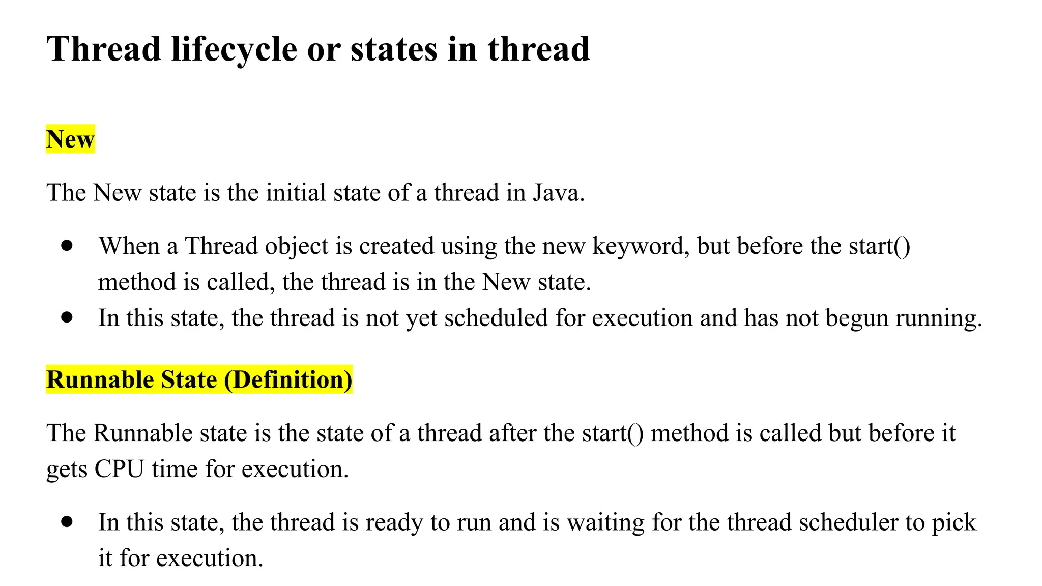 Thread lifecycle or states in thread
New
The New state is the initial state of a thread in Java.
● When a Thread object is created using the new keyword, but before the start()
method is called, the thread is in the New state.
● In this state, the thread is not yet scheduled for execution and has not begun running.
Runnable State (Definition)
The Runnable state is the state of a thread after the start() method is called but before it
gets CPU time for execution.
● In this state, the thread is ready to run and is waiting for the thread scheduler to pick
it for execution.
 