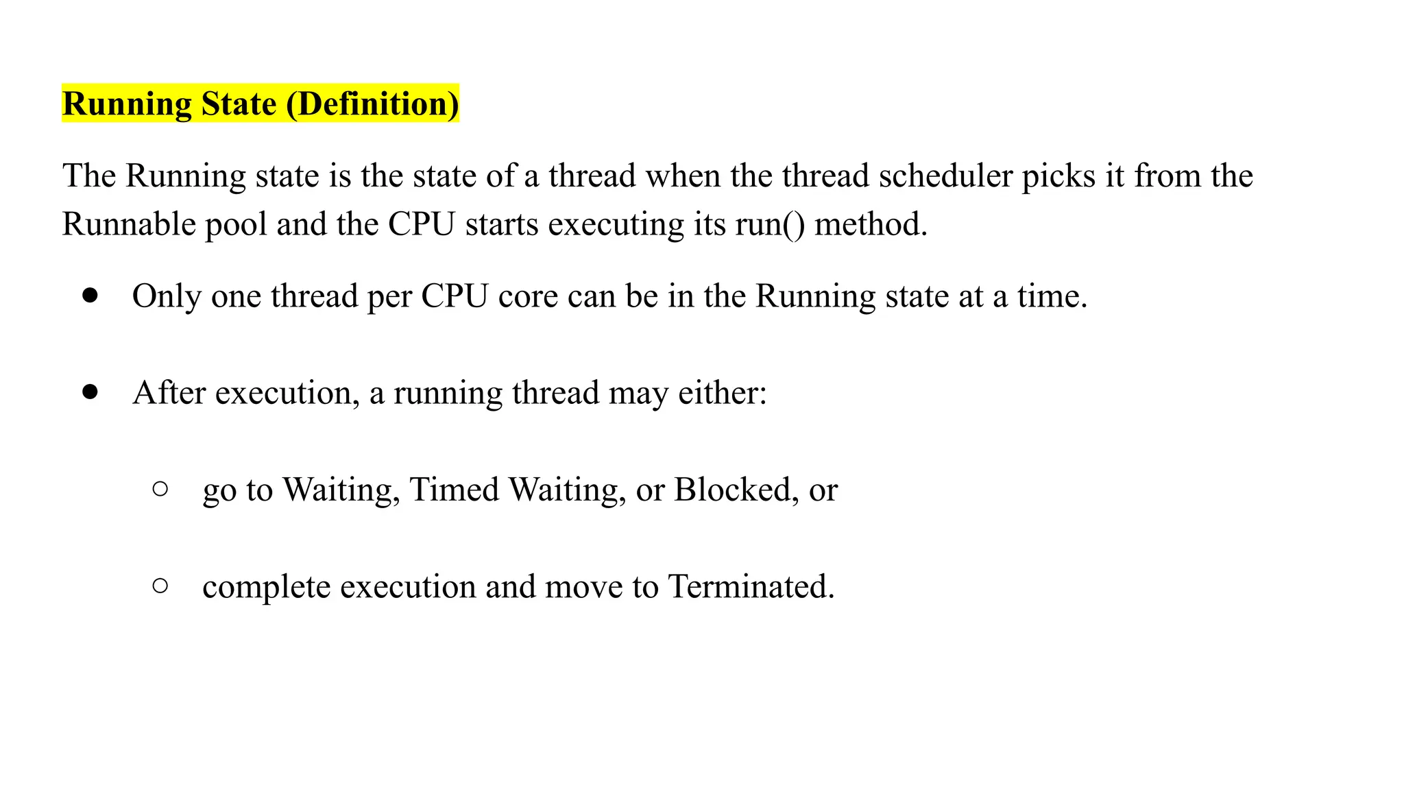 Running State (Definition)
The Running state is the state of a thread when the thread scheduler picks it from the
Runnable pool and the CPU starts executing its run() method.
● Only one thread per CPU core can be in the Running state at a time.
● After execution, a running thread may either:
○ go to Waiting, Timed Waiting, or Blocked, or
○ complete execution and move to Terminated.
 