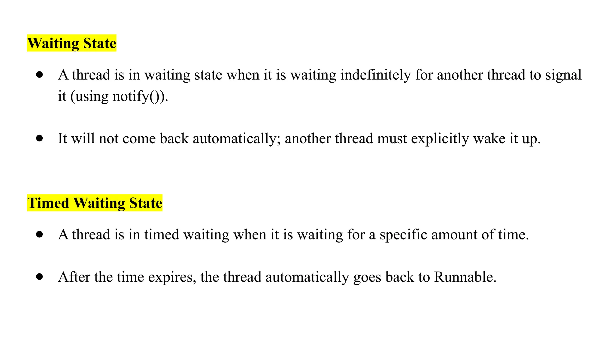 Waiting State
● A thread is in waiting state when it is waiting indefinitely for another thread to signal
it (using notify()).
● It will not come back automatically; another thread must explicitly wake it up.
Timed Waiting State
● A thread is in timed waiting when it is waiting for a specific amount of time.
● After the time expires, the thread automatically goes back to Runnable.
 