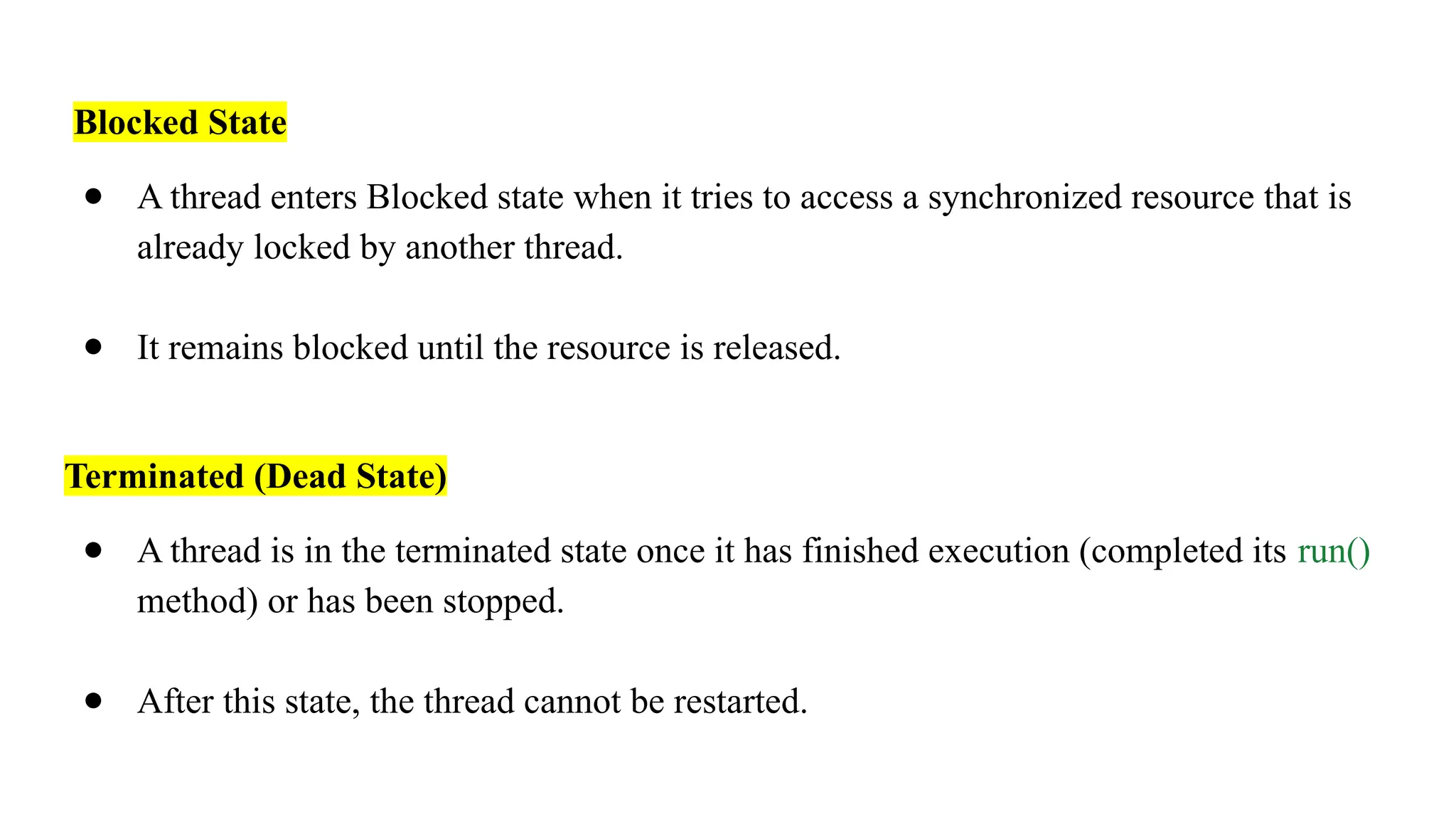 Blocked State
● A thread enters Blocked state when it tries to access a synchronized resource that is
already locked by another thread.
● It remains blocked until the resource is released.
Terminated (Dead State)
● A thread is in the terminated state once it has finished execution (completed its run()
method) or has been stopped.
● After this state, the thread cannot be restarted.
 