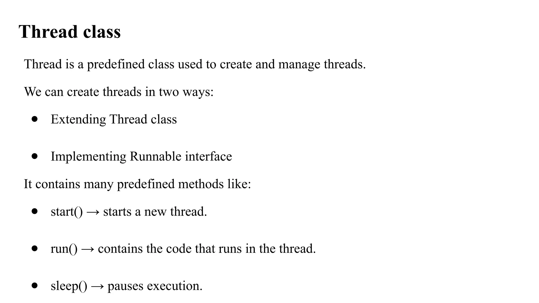 Thread class
Thread is a predefined class used to create and manage threads.
We can create threads in two ways:
● Extending Thread class
● Implementing Runnable interface
It contains many predefined methods like:
● start() → starts a new thread.
● run() → contains the code that runs in the thread.
● sleep() → pauses execution.
 