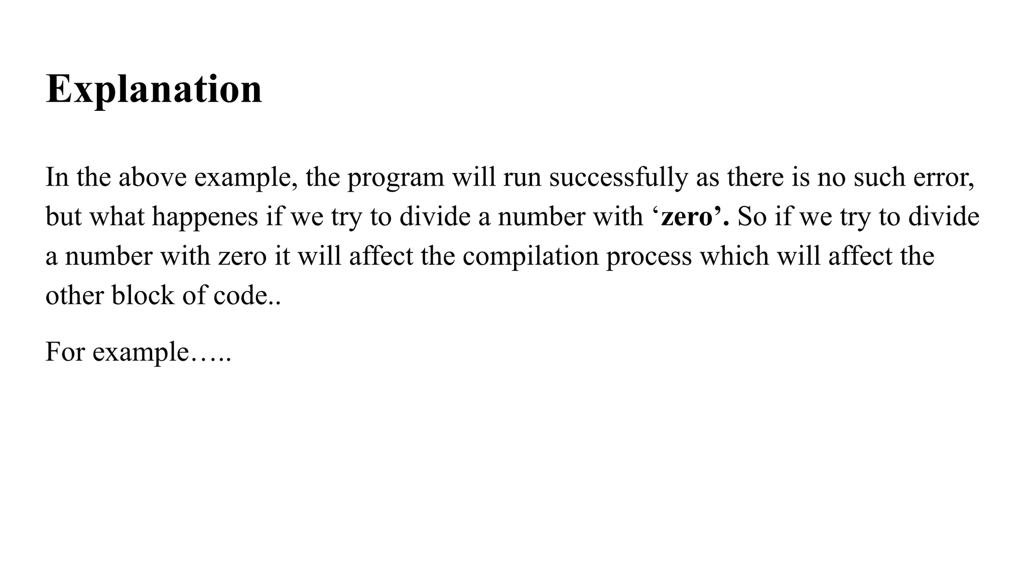 Explanation
In the above example, the program will run successfully as there is no such error,
but what happenes if we try to divide a number with ‘zero’. So if we try to divide
a number with zero it will affect the compilation process which will affect the
other block of code..
For example…..
 