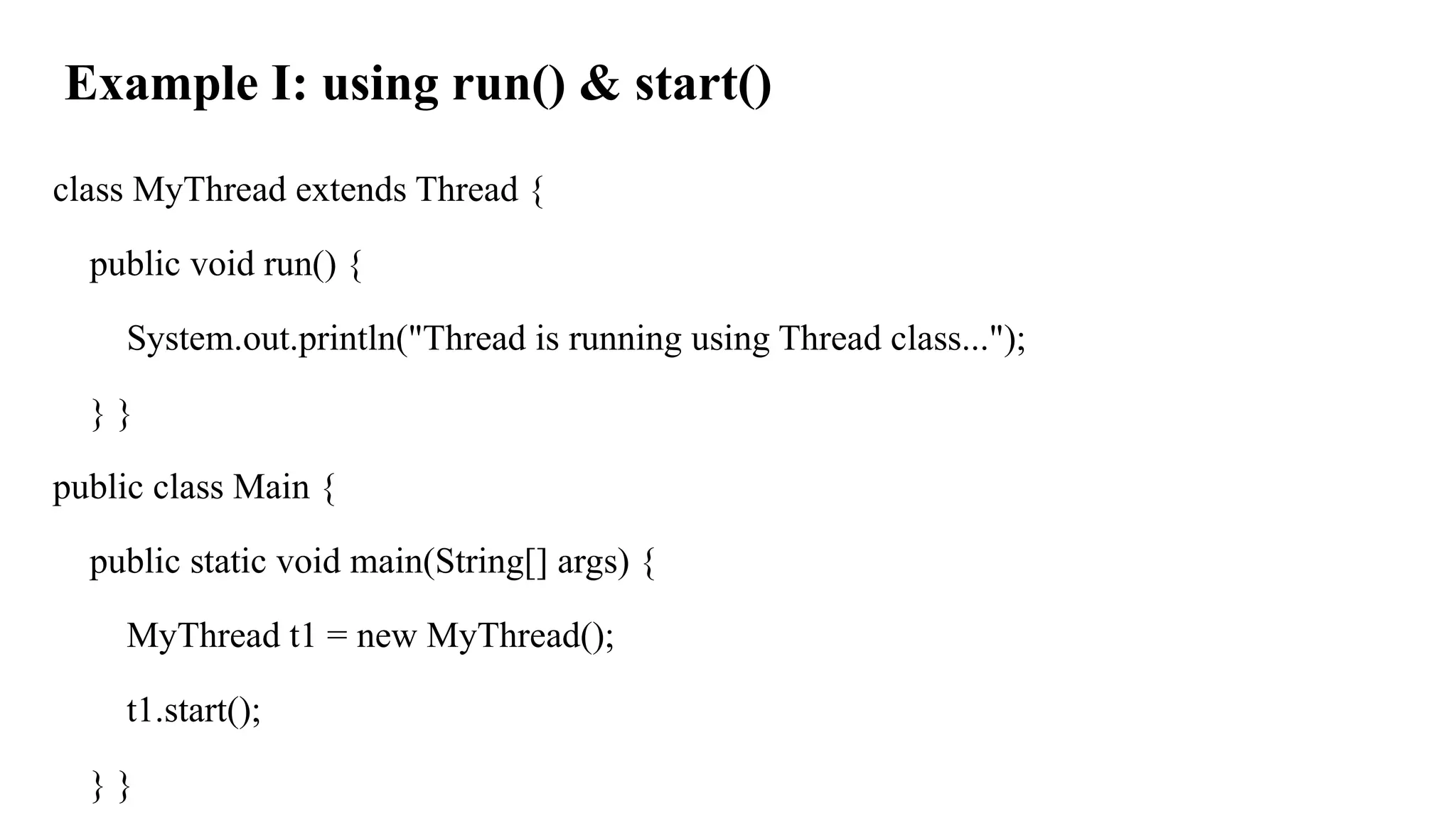 Example I: using run() & start()
class MyThread extends Thread {
public void run() {
System.out.println("Thread is running using Thread class...");
} }
public class Main {
public static void main(String[] args) {
MyThread t1 = new MyThread();
t1.start();
} }
 