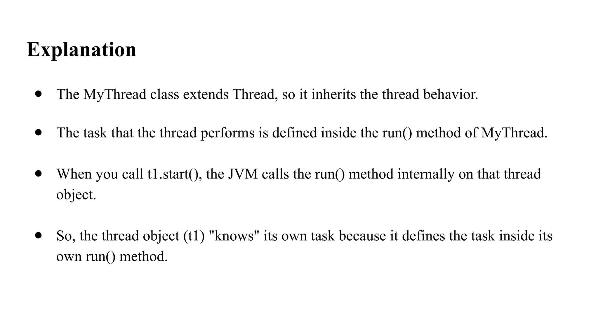 Explanation
● The MyThread class extends Thread, so it inherits the thread behavior.
● The task that the thread performs is defined inside the run() method of MyThread.
● When you call t1.start(), the JVM calls the run() method internally on that thread
object.
● So, the thread object (t1) "knows" its own task because it defines the task inside its
own run() method.
 