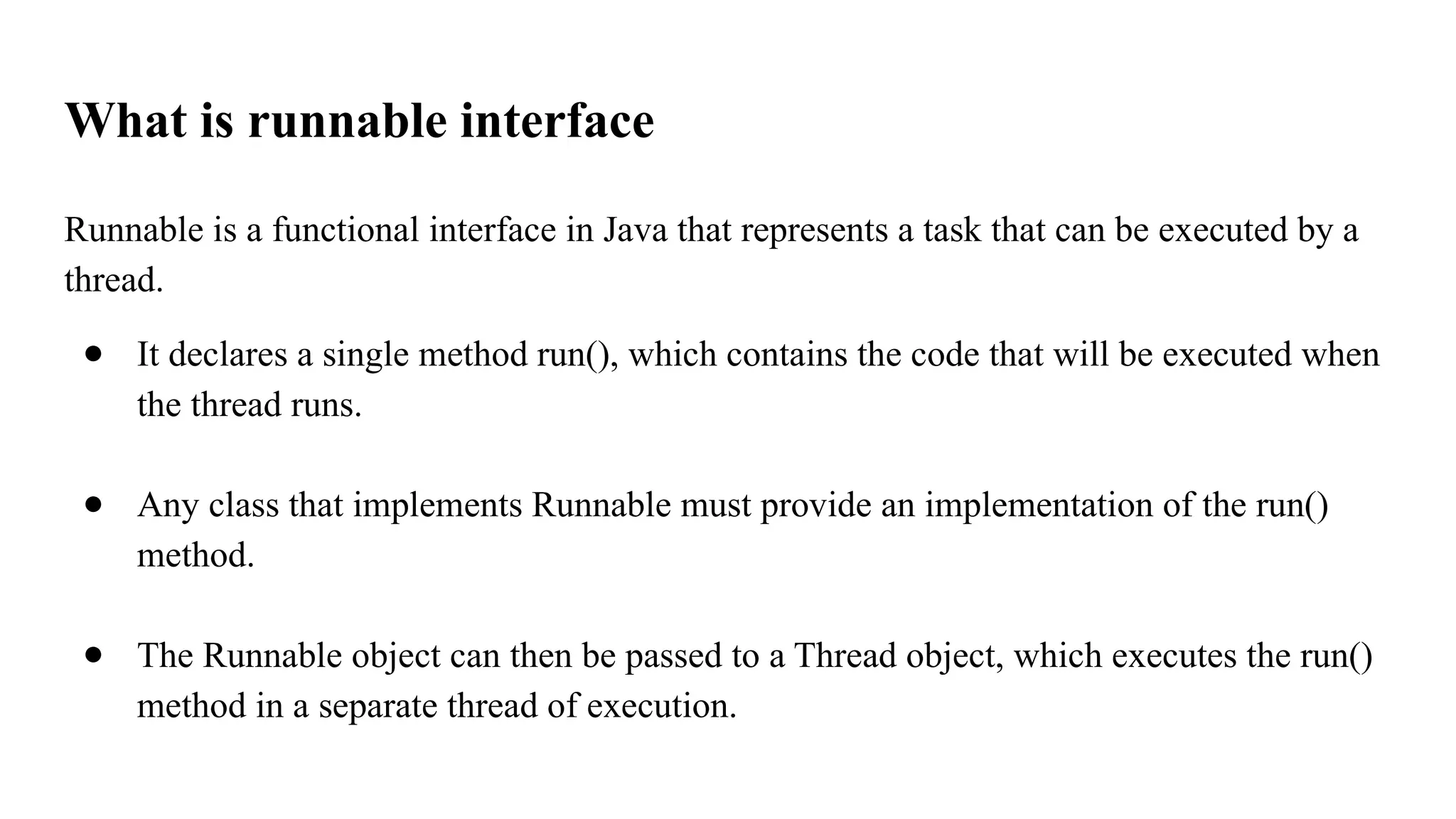 What is runnable interface
Runnable is a functional interface in Java that represents a task that can be executed by a
thread.
● It declares a single method run(), which contains the code that will be executed when
the thread runs.
● Any class that implements Runnable must provide an implementation of the run()
method.
● The Runnable object can then be passed to a Thread object, which executes the run()
method in a separate thread of execution.
 