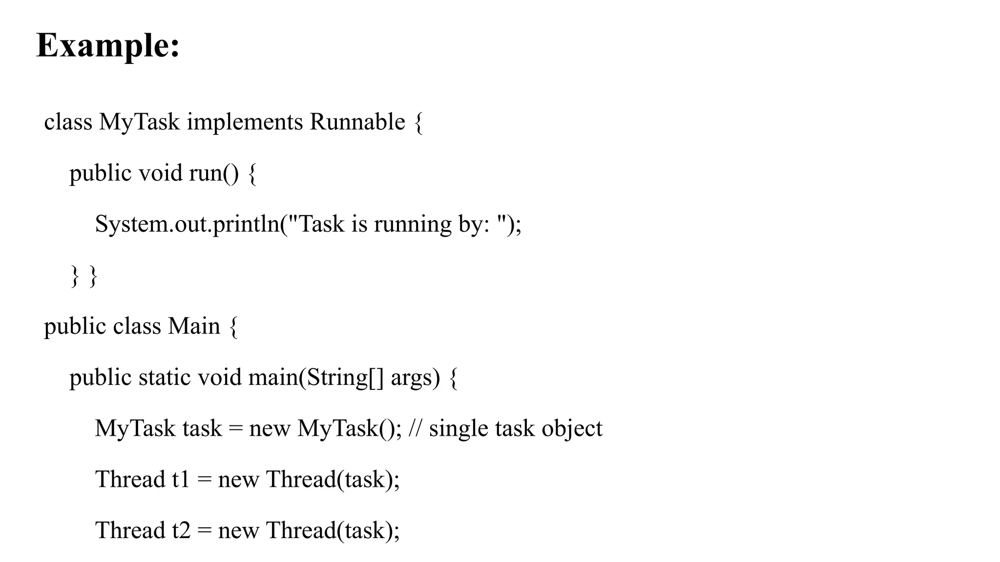 Example:
class MyTask implements Runnable {
public void run() {
System.out.println("Task is running by: ");
} }
public class Main {
public static void main(String[] args) {
MyTask task = new MyTask(); // single task object
Thread t1 = new Thread(task);
Thread t2 = new Thread(task);
 