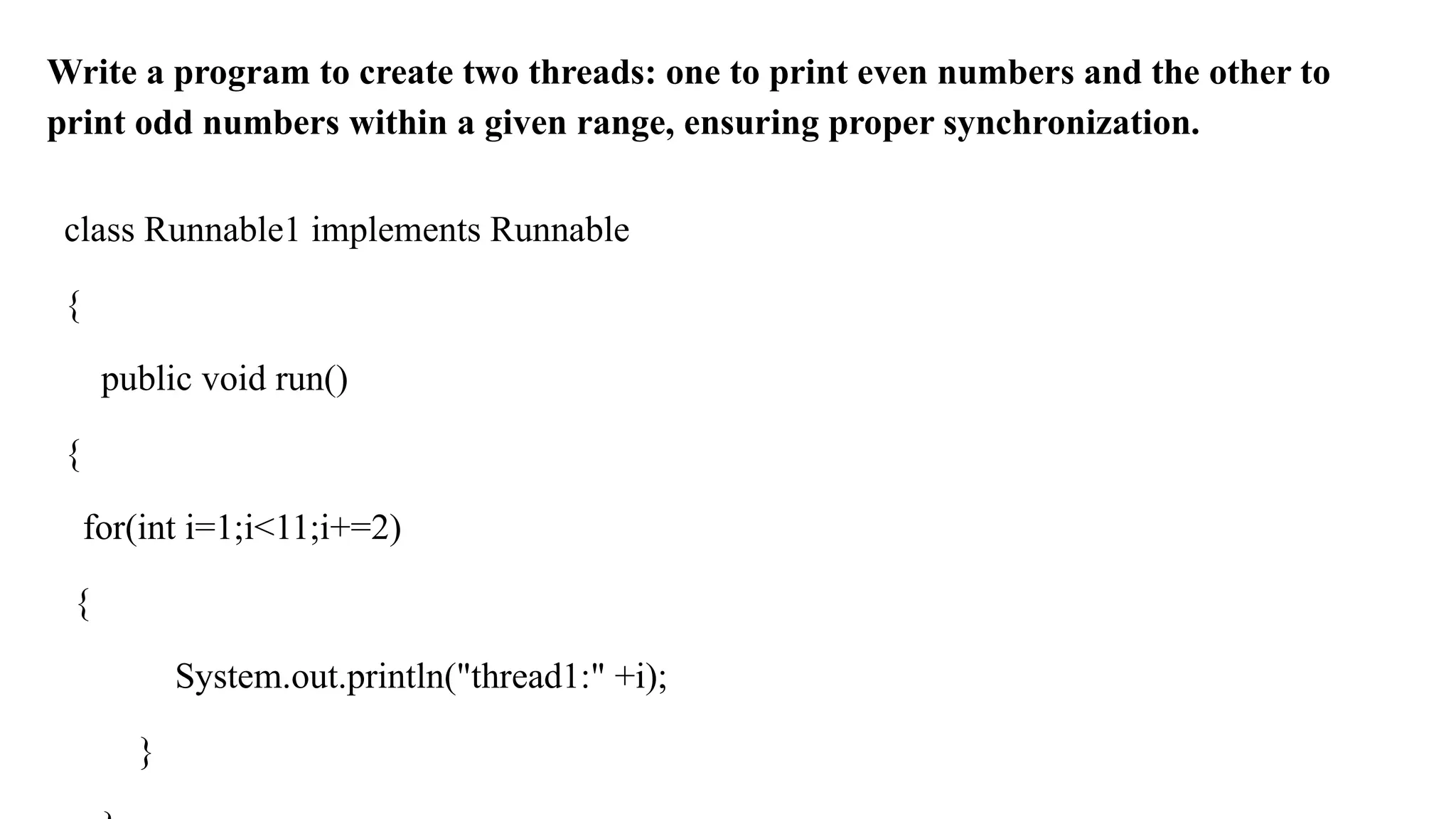 Write a program to create two threads: one to print even numbers and the other to
print odd numbers within a given range, ensuring proper synchronization.
class Runnable1 implements Runnable
{
public void run()
{
for(int i=1;i<11;i+=2)
{
System.out.println("thread1:" +i);
}
 