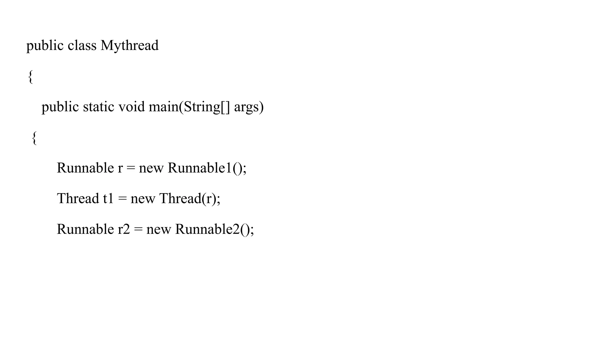 public class Mythread
{
public static void main(String[] args)
{
Runnable r = new Runnable1();
Thread t1 = new Thread(r);
Runnable r2 = new Runnable2();
 