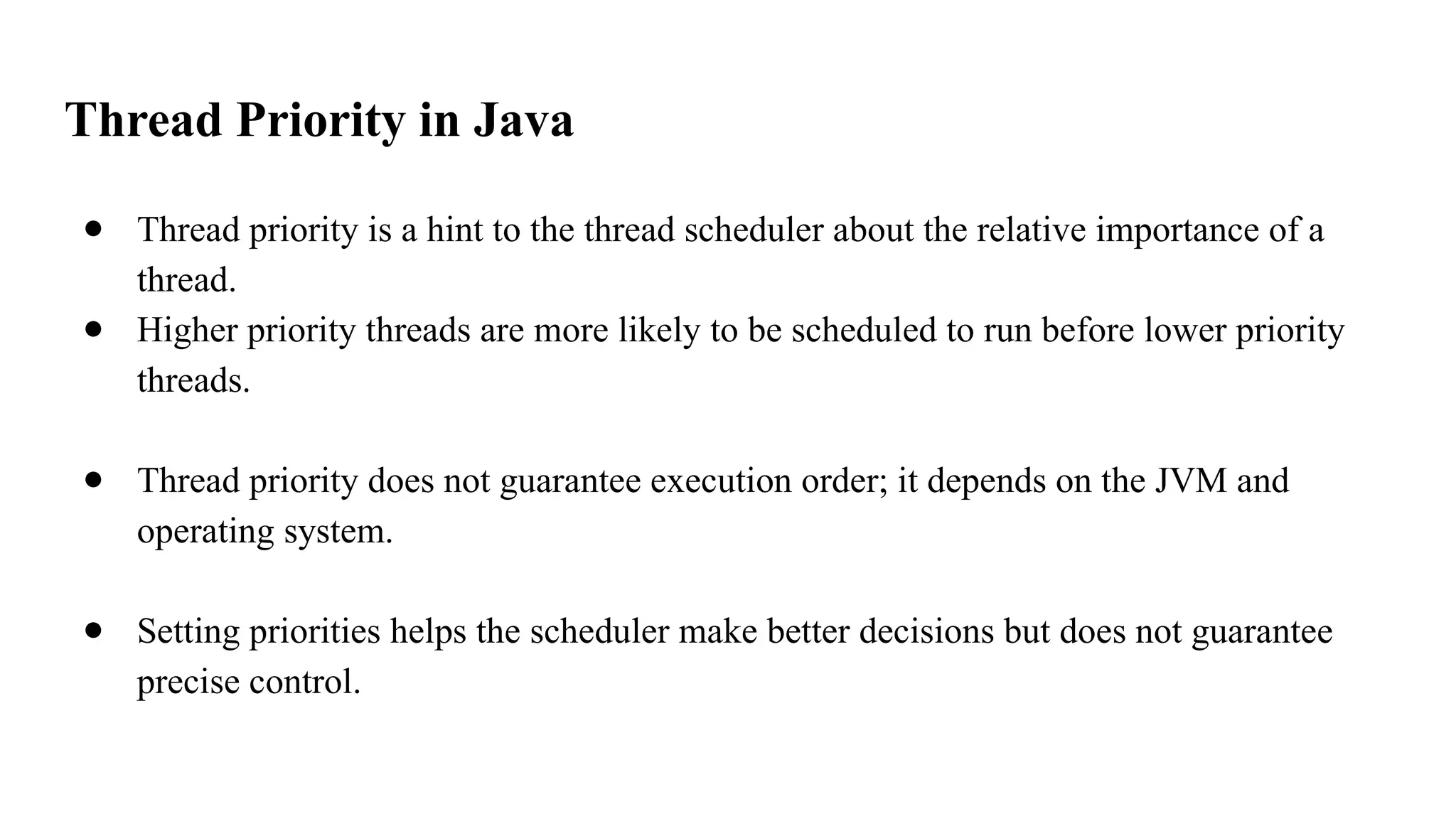 Thread Priority in Java
● Thread priority is a hint to the thread scheduler about the relative importance of a
thread.
● Higher priority threads are more likely to be scheduled to run before lower priority
threads.
● Thread priority does not guarantee execution order; it depends on the JVM and
operating system.
● Setting priorities helps the scheduler make better decisions but does not guarantee
precise control.
 