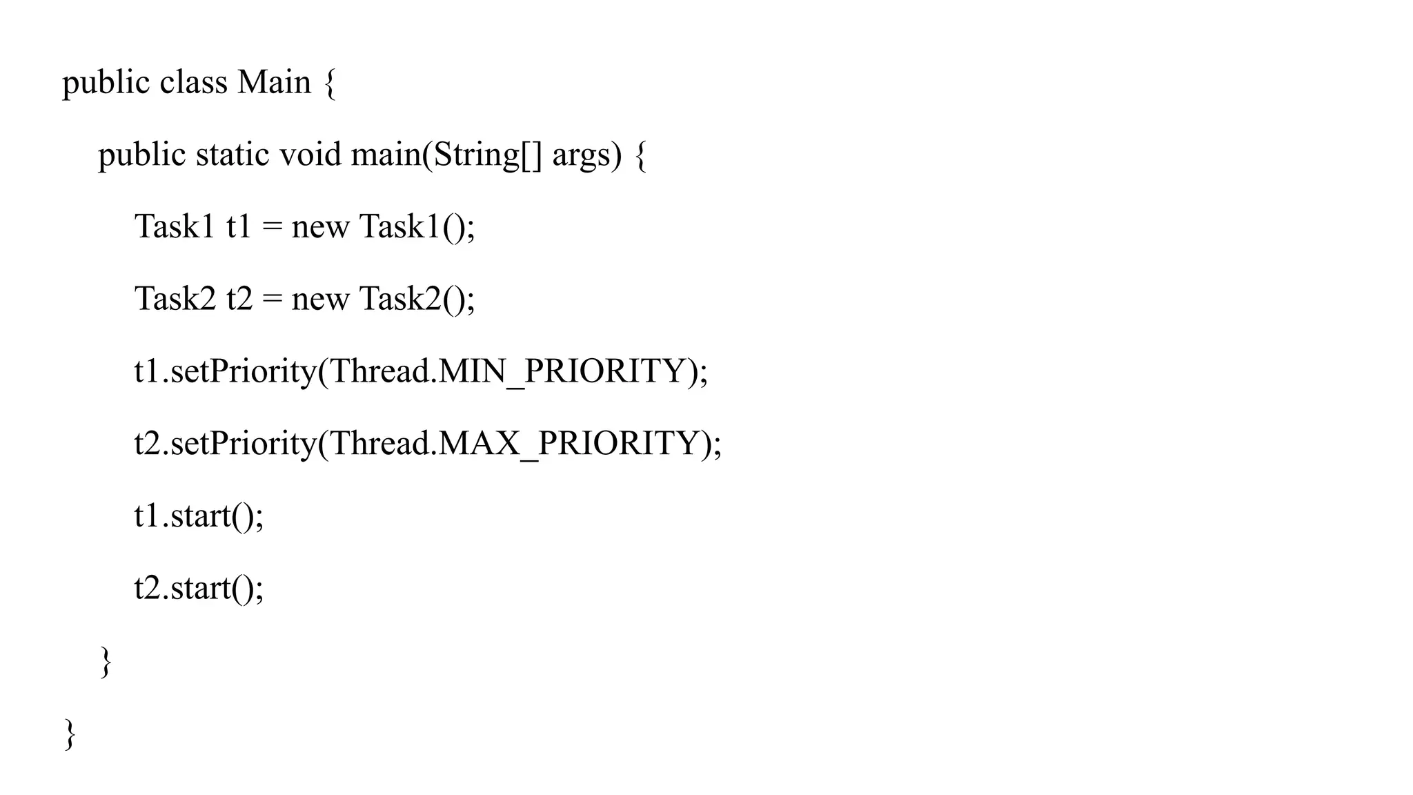 public class Main {
public static void main(String[] args) {
Task1 t1 = new Task1();
Task2 t2 = new Task2();
t1.setPriority(Thread.MIN_PRIORITY);
t2.setPriority(Thread.MAX_PRIORITY);
t1.start();
t2.start();
}
}
 