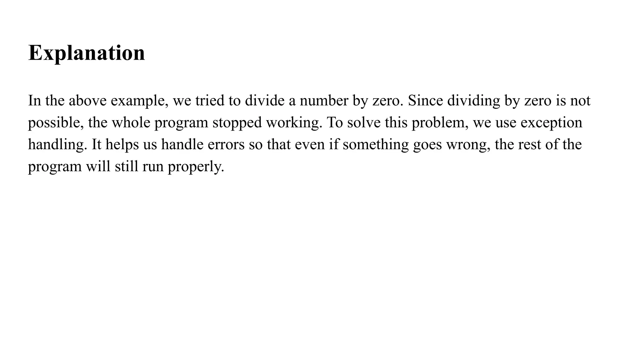 Explanation
In the above example, we tried to divide a number by zero. Since dividing by zero is not
possible, the whole program stopped working. To solve this problem, we use exception
handling. It helps us handle errors so that even if something goes wrong, the rest of the
program will still run properly.
 
