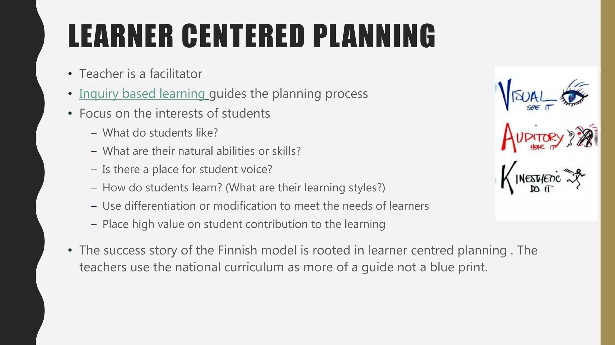 LEARNER CENTERED PLANNING
• Teacher is a facilitator
• Inquiry based learning guides the planning process
• Focus on the interests of students
– What do students like?
– What are their natural abilities or skills?
– Is there a place for student voice?
– How do students learn? (What are their learning styles?)
– Use differentiation or modification to meet the needs of learners
– Place high value on student contribution to the learning
• The success story of the Finnish model is rooted in learner centred planning . The
teachers use the national curriculum as more of a guide not a blue print.
 