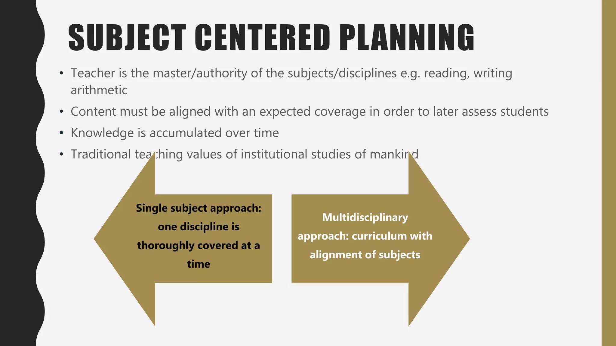 SUBJECT CENTERED PLANNING
• Teacher is the master/authority of the subjects/disciplines e.g. reading, writing
arithmetic
• Content must be aligned with an expected coverage in order to later assess students
• Knowledge is accumulated over time
• Traditional teaching values of institutional studies of mankind
Single subject approach:
one discipline is
thoroughly covered at a
time
Multidisciplinary
approach: curriculum with
alignment of subjects
 