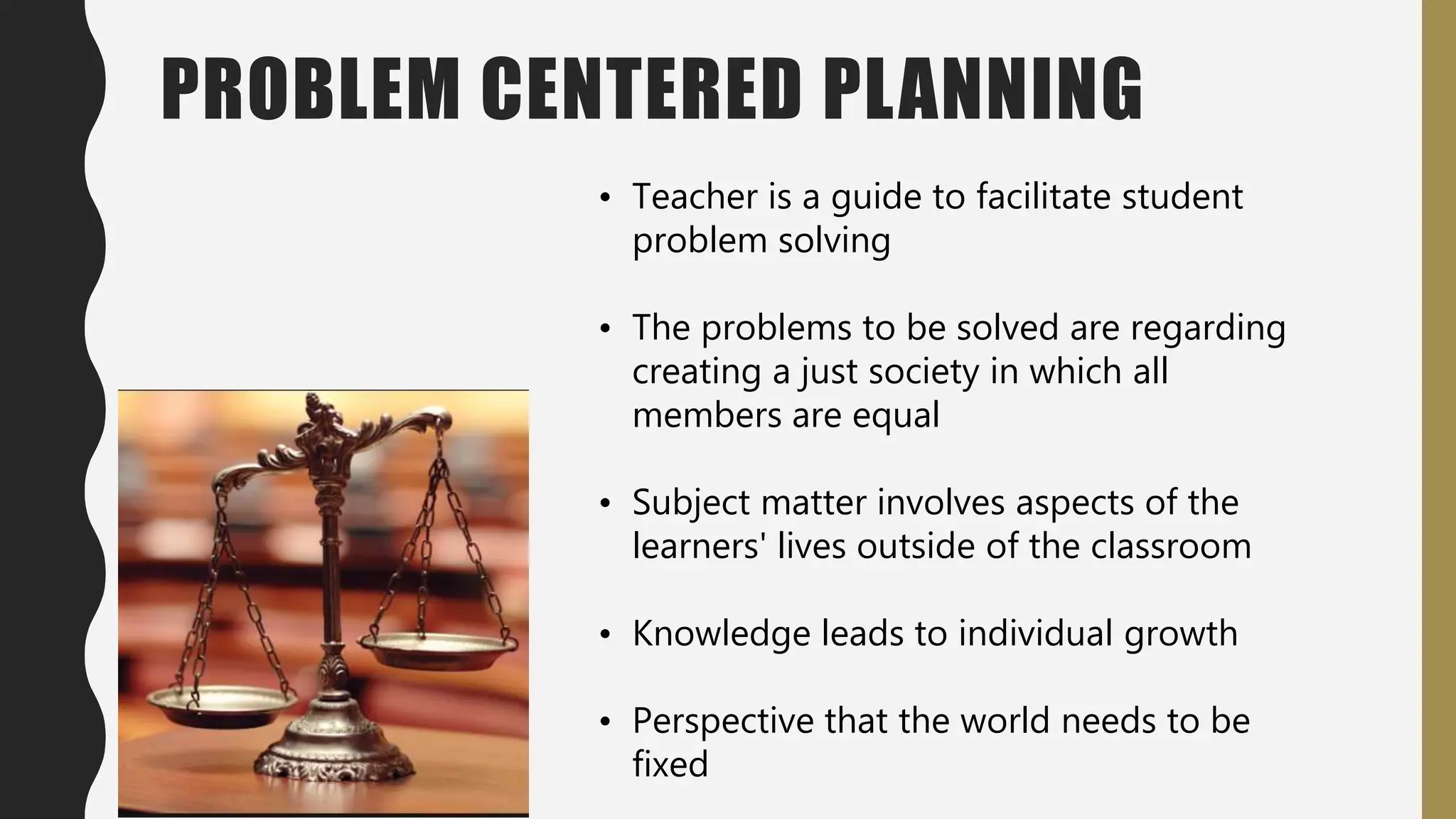 PROBLEM CENTERED PLANNING
• Teacher is a guide to facilitate student
problem solving
• The problems to be solved are regarding
creating a just society in which all
members are equal
• Subject matter involves aspects of the
learners' lives outside of the classroom
• Knowledge leads to individual growth
• Perspective that the world needs to be
fixed
 