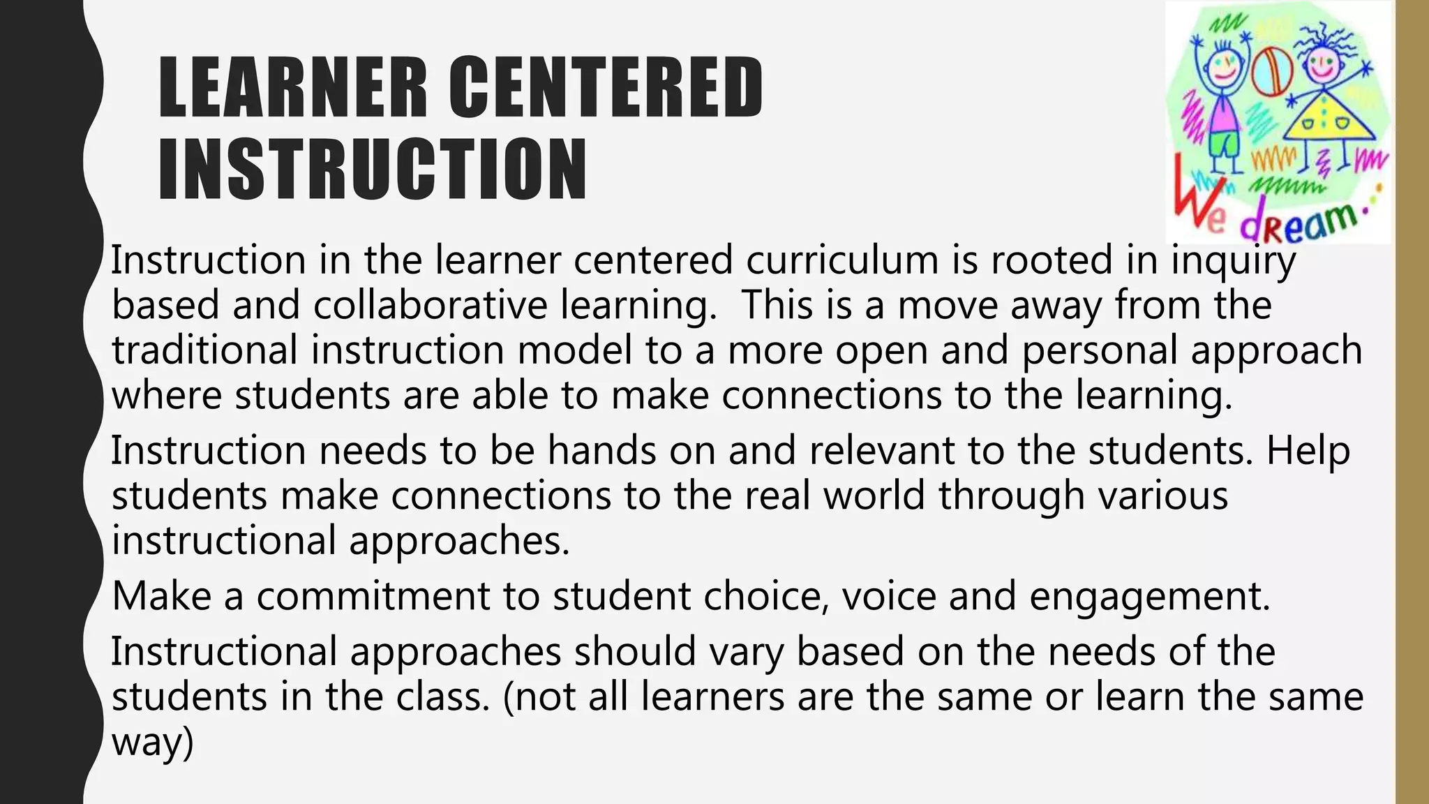 LEARNER CENTERED
INSTRUCTION
Instruction in the learner centered curriculum is rooted in inquiry
based and collaborative learning. This is a move away from the
traditional instruction model to a more open and personal approach
where students are able to make connections to the learning.
Instruction needs to be hands on and relevant to the students. Help
students make connections to the real world through various
instructional approaches.
Make a commitment to student choice, voice and engagement.
Instructional approaches should vary based on the needs of the
students in the class. (not all learners are the same or learn the same
way)
 
