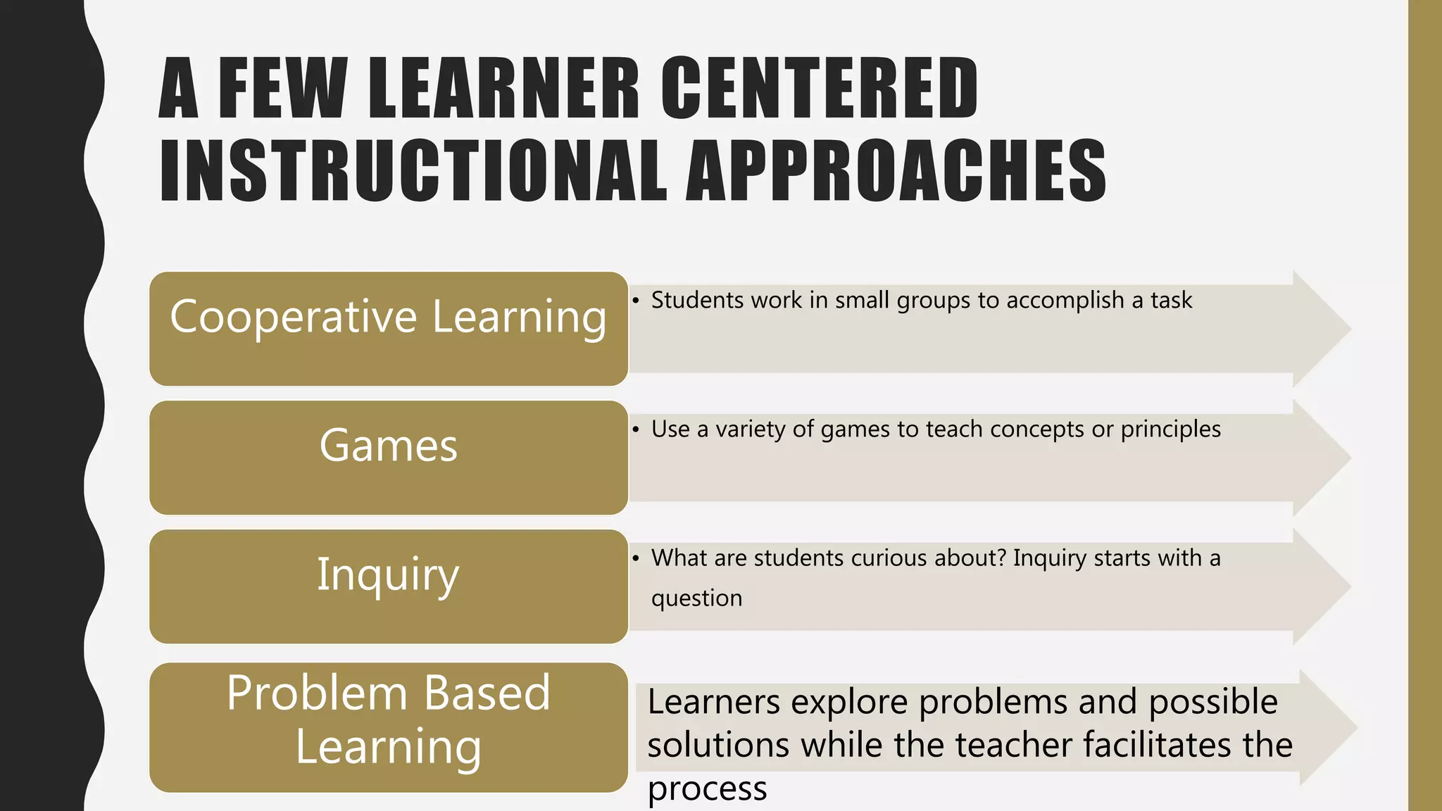A FEW LEARNER CENTERED
INSTRUCTIONAL APPROACHES
• Students work in small groups to accomplish a task
Cooperative Learning
• Use a variety of games to teach concepts or principles
Games
• What are students curious about? Inquiry starts with a
question
Inquiry
Problem Based
Learning
Learners explore problems and possible
solutions while the teacher facilitates the
process
 