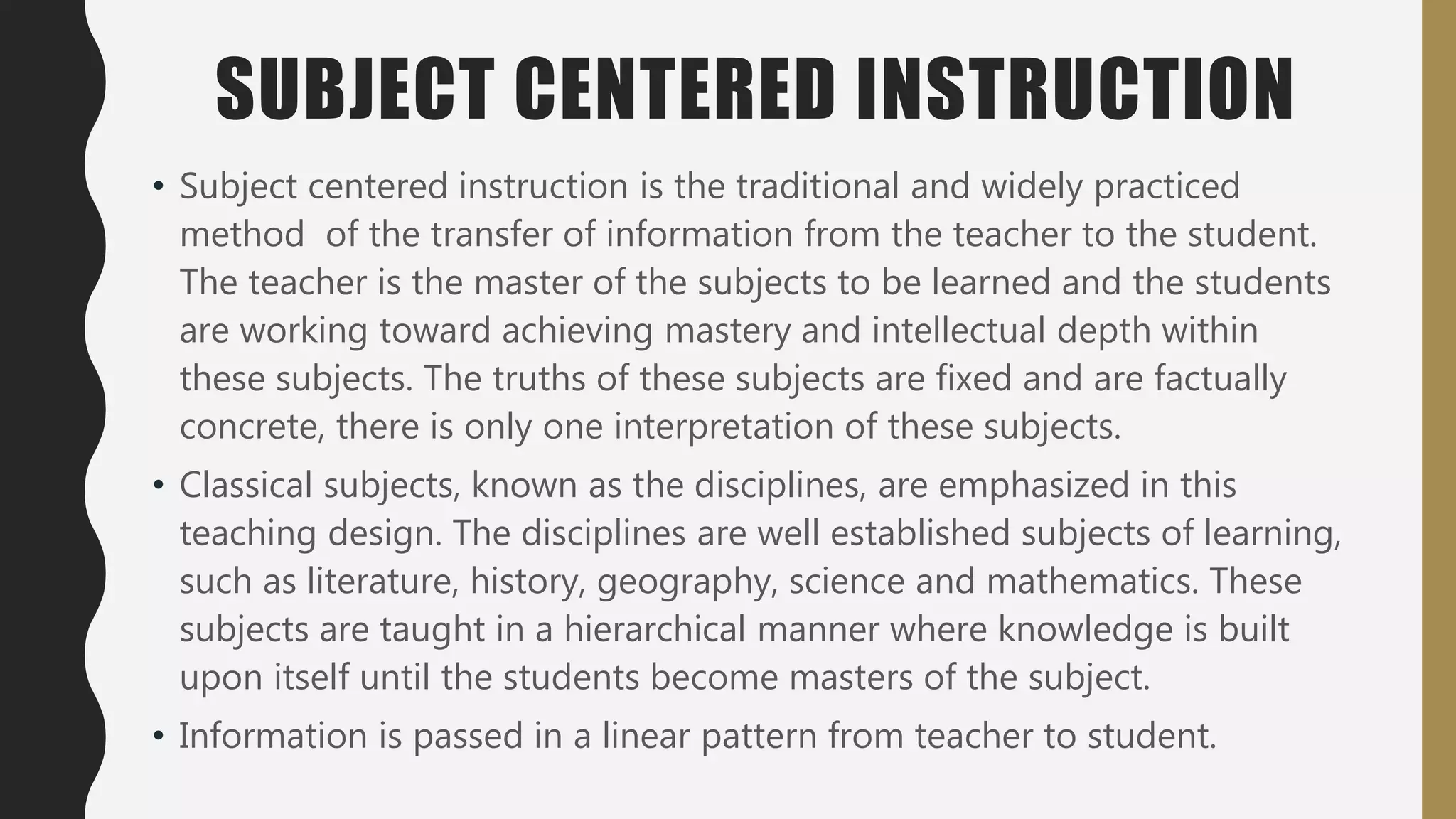 SUBJECT CENTERED INSTRUCTION
• Subject centered instruction is the traditional and widely practiced
method of the transfer of information from the teacher to the student.
The teacher is the master of the subjects to be learned and the students
are working toward achieving mastery and intellectual depth within
these subjects. The truths of these subjects are fixed and are factually
concrete, there is only one interpretation of these subjects.
• Classical subjects, known as the disciplines, are emphasized in this
teaching design. The disciplines are well established subjects of learning,
such as literature, history, geography, science and mathematics. These
subjects are taught in a hierarchical manner where knowledge is built
upon itself until the students become masters of the subject.
• Information is passed in a linear pattern from teacher to student.
 