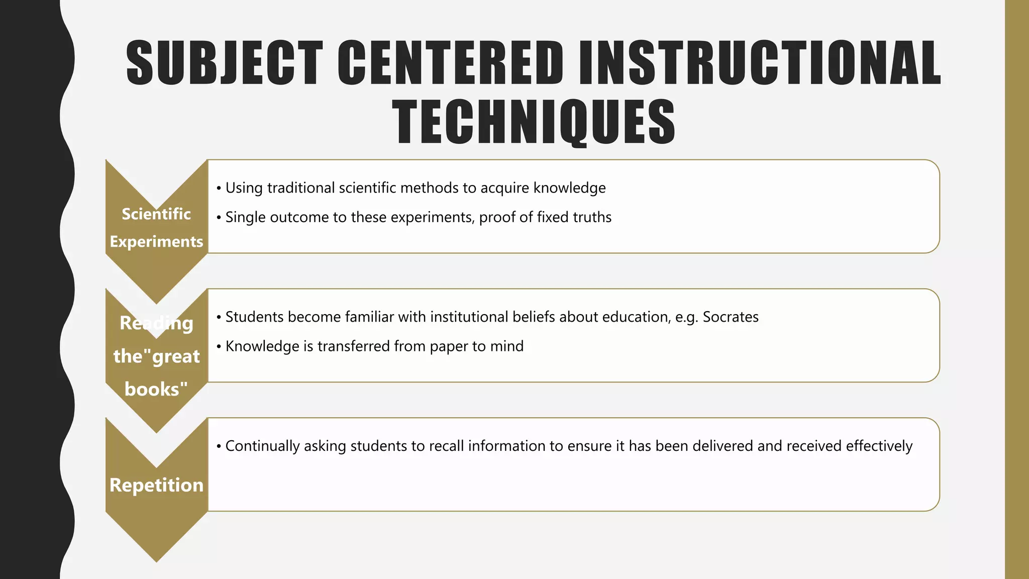 SUBJECT CENTERED INSTRUCTIONAL
TECHNIQUES
Scientific
Experiments
• Using traditional scientific methods to acquire knowledge
• Single outcome to these experiments, proof of fixed truths
Reading
the"great
books"
• Students become familiar with institutional beliefs about education, e.g. Socrates
• Knowledge is transferred from paper to mind
Repetition
• Continually asking students to recall information to ensure it has been delivered and received effectively
 
