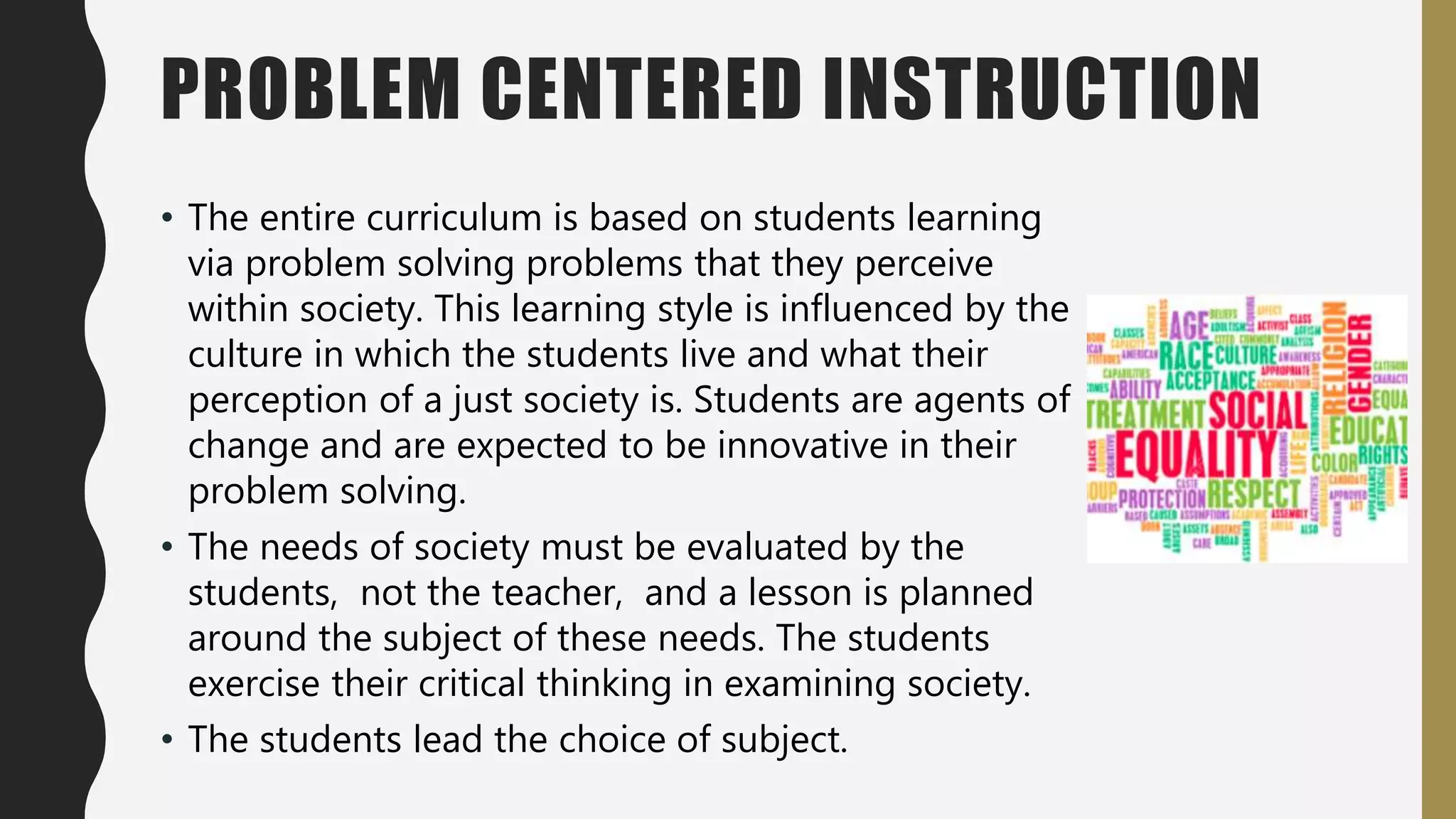 PROBLEM CENTERED INSTRUCTION
• The entire curriculum is based on students learning
via problem solving problems that they perceive
within society. This learning style is influenced by the
culture in which the students live and what their
perception of a just society is. Students are agents of
change and are expected to be innovative in their
problem solving.
• The needs of society must be evaluated by the
students, not the teacher, and a lesson is planned
around the subject of these needs. The students
exercise their critical thinking in examining society.
• The students lead the choice of subject.
 