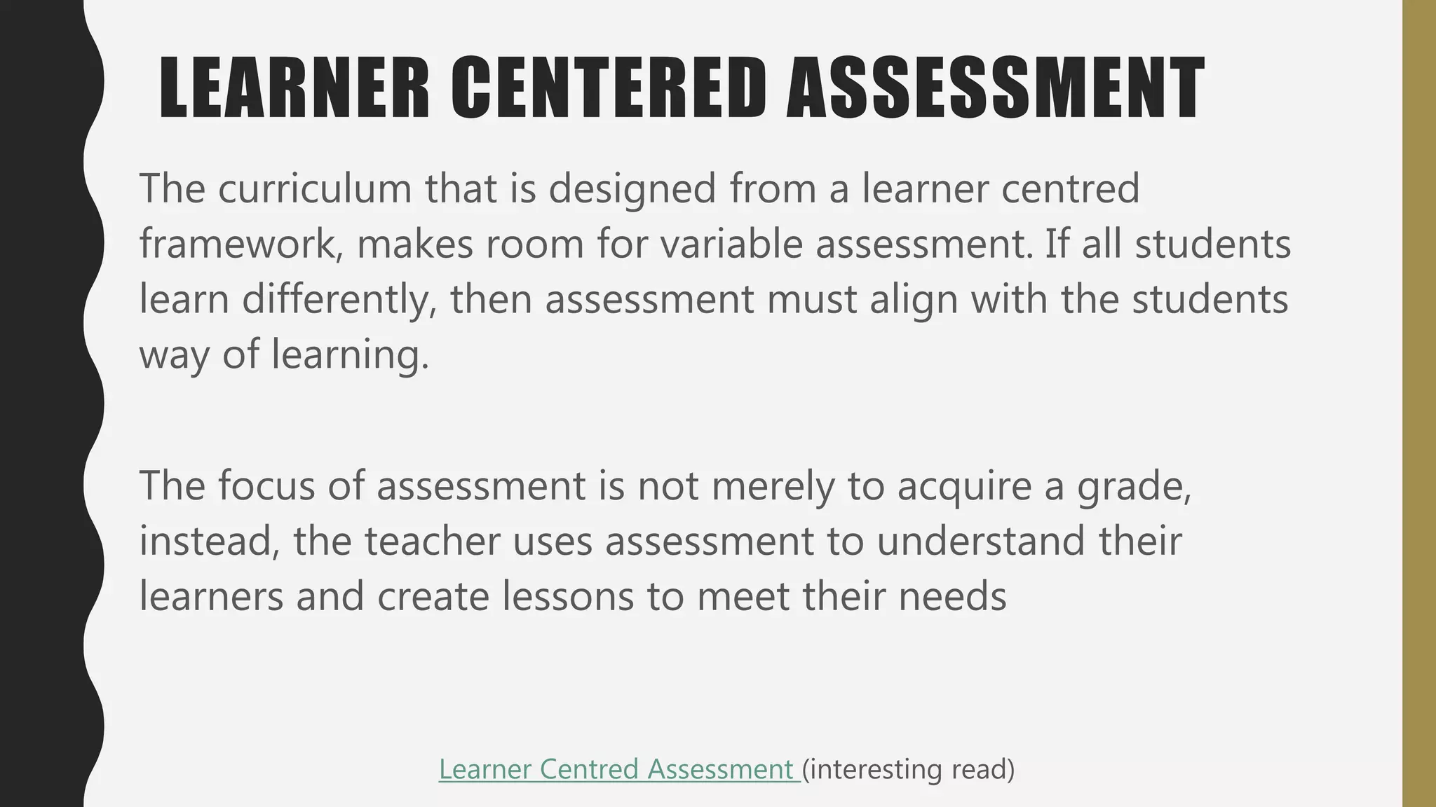 LEARNER CENTERED ASSESSMENT
The curriculum that is designed from a learner centred
framework, makes room for variable assessment. If all students
learn differently, then assessment must align with the students
way of learning.
The focus of assessment is not merely to acquire a grade,
instead, the teacher uses assessment to understand their
learners and create lessons to meet their needs
Learner Centred Assessment (interesting read)
 