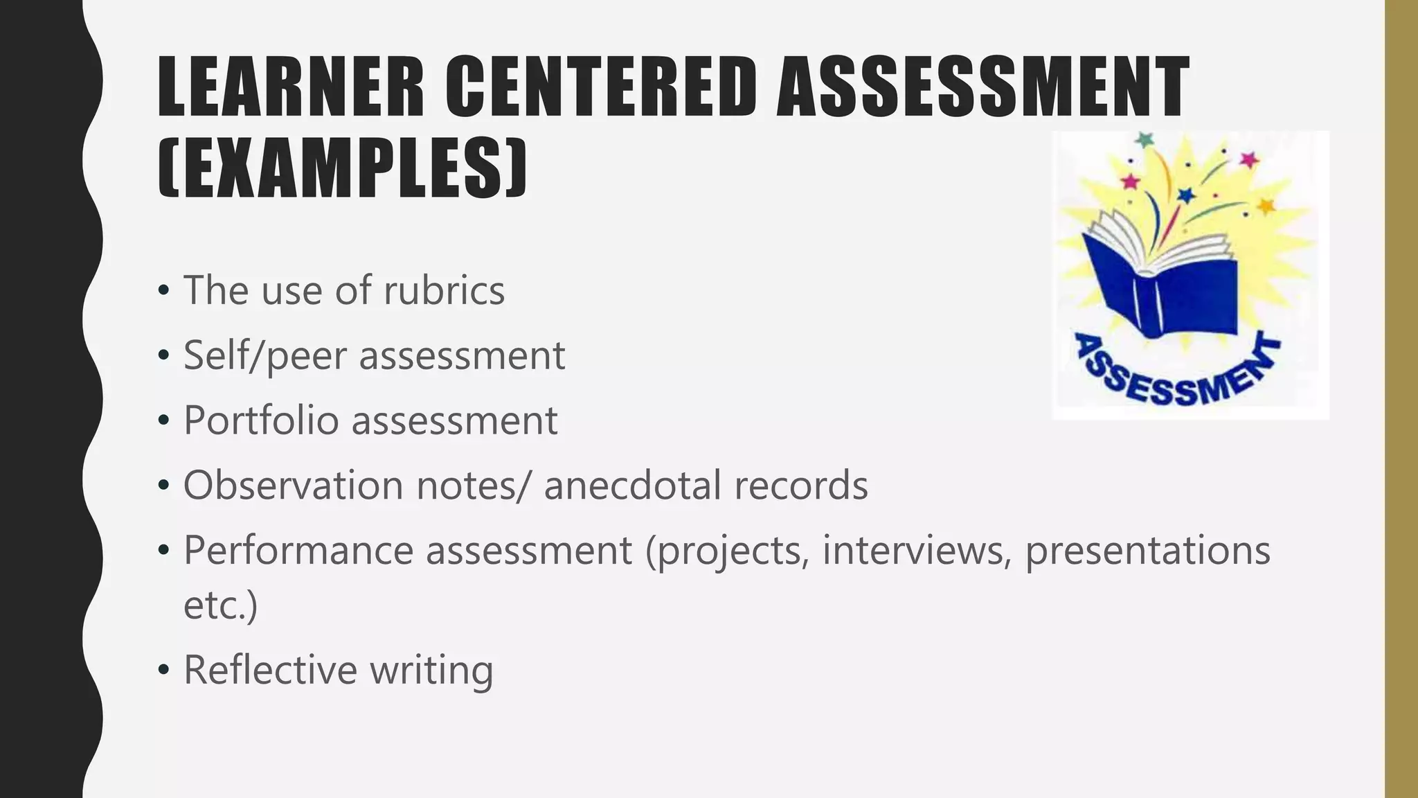 LEARNER CENTERED ASSESSMENT
(EXAMPLES)
• The use of rubrics
• Self/peer assessment
• Portfolio assessment
• Observation notes/ anecdotal records
• Performance assessment (projects, interviews, presentations
etc.)
• Reflective writing
 