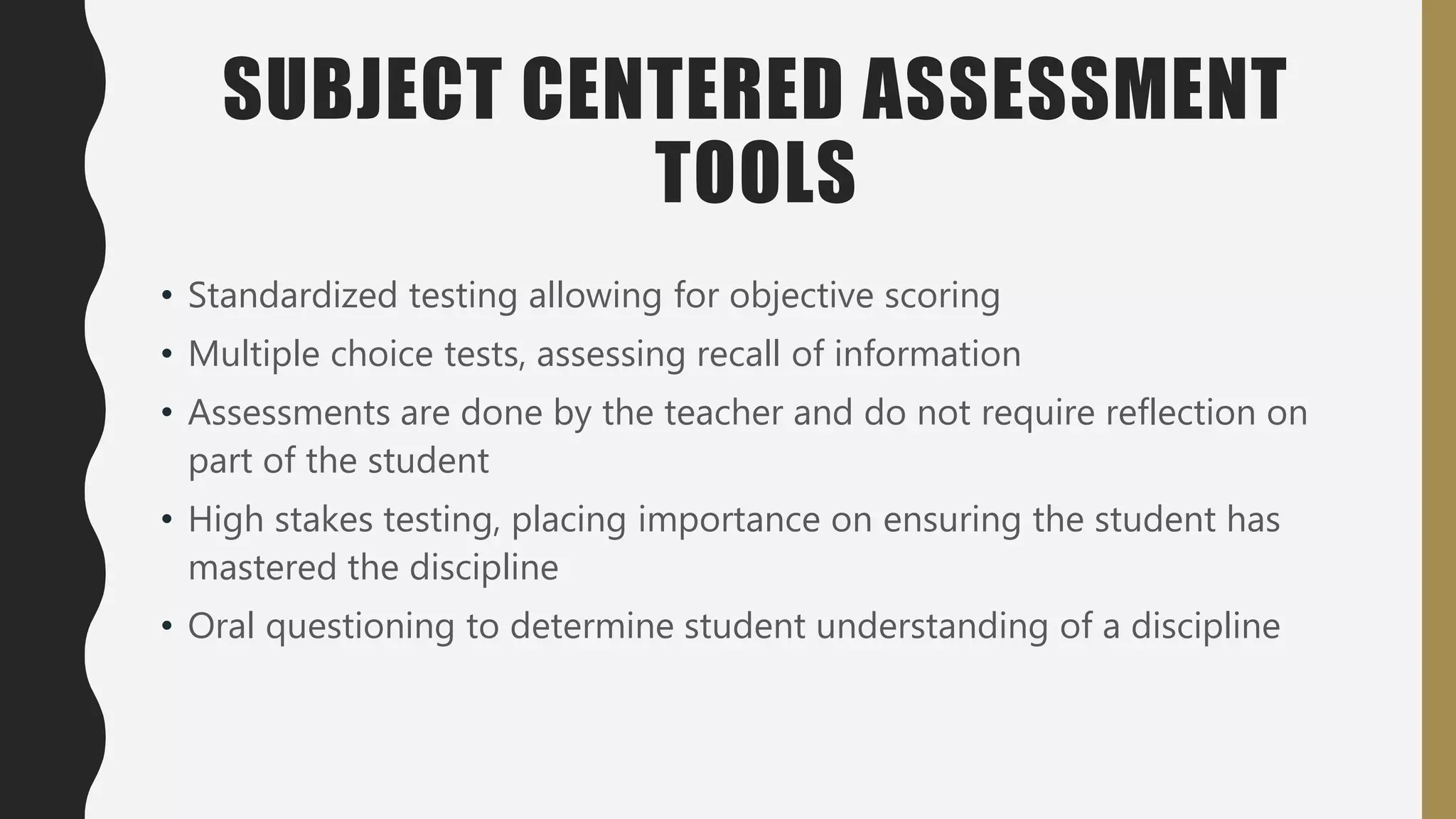 SUBJECT CENTERED ASSESSMENT
TOOLS
• Standardized testing allowing for objective scoring
• Multiple choice tests, assessing recall of information
• Assessments are done by the teacher and do not require reflection on
part of the student
• High stakes testing, placing importance on ensuring the student has
mastered the discipline
• Oral questioning to determine student understanding of a discipline
 