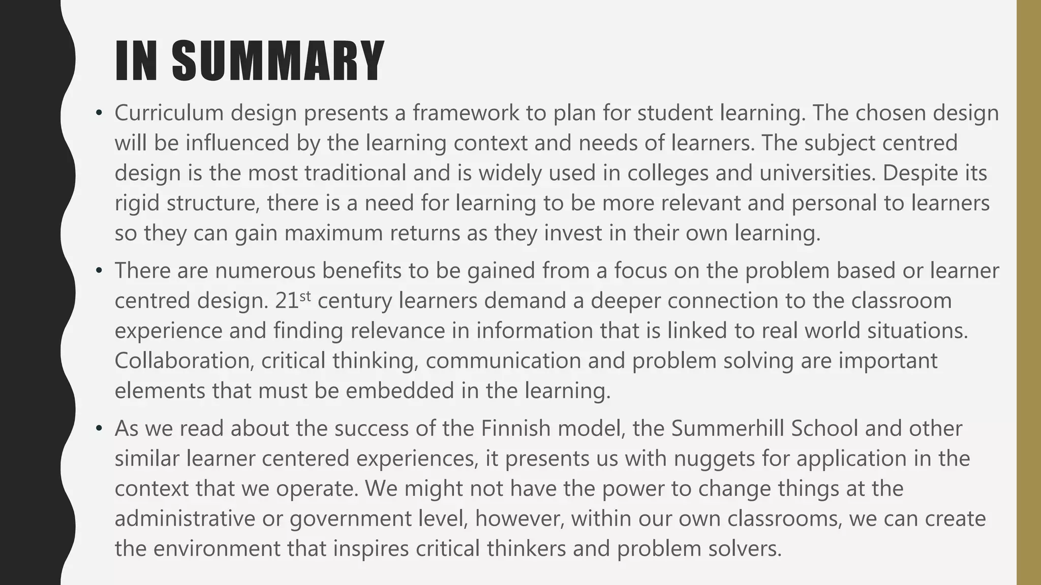 IN SUMMARY
• Curriculum design presents a framework to plan for student learning. The chosen design
will be influenced by the learning context and needs of learners. The subject centred
design is the most traditional and is widely used in colleges and universities. Despite its
rigid structure, there is a need for learning to be more relevant and personal to learners
so they can gain maximum returns as they invest in their own learning.
• There are numerous benefits to be gained from a focus on the problem based or learner
centred design. 21st century learners demand a deeper connection to the classroom
experience and finding relevance in information that is linked to real world situations.
Collaboration, critical thinking, communication and problem solving are important
elements that must be embedded in the learning.
• As we read about the success of the Finnish model, the Summerhill School and other
similar learner centered experiences, it presents us with nuggets for application in the
context that we operate. We might not have the power to change things at the
administrative or government level, however, within our own classrooms, we can create
the environment that inspires critical thinkers and problem solvers.
 