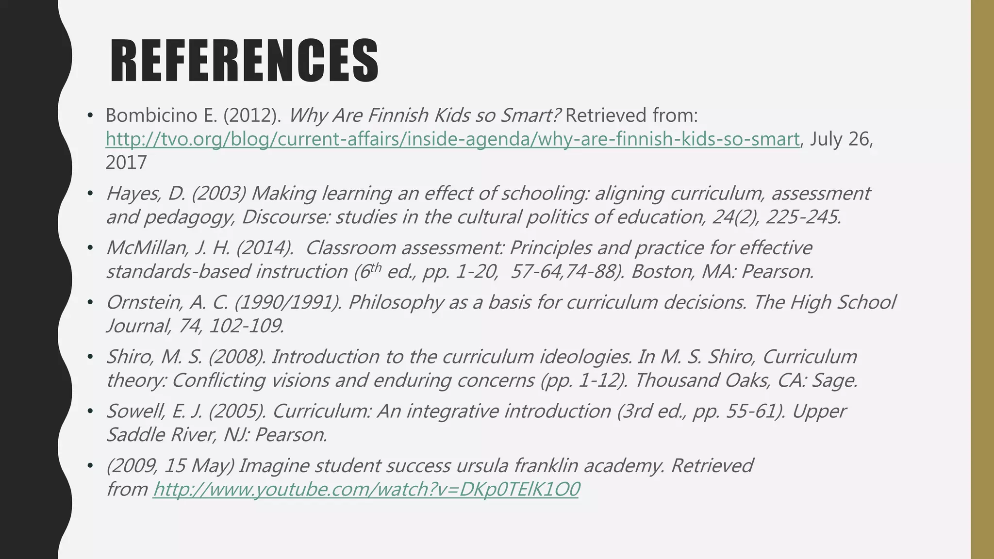 REFERENCES
• Bombicino E. (2012). Why Are Finnish Kids so Smart? Retrieved from:
http://tvo.org/blog/current-affairs/inside-agenda/why-are-finnish-kids-so-smart, July 26,
2017
• Hayes, D. (2003) Making learning an effect of schooling: aligning curriculum, assessment
and pedagogy, Discourse: studies in the cultural politics of education, 24(2), 225-245.
• McMillan, J. H. (2014). Classroom assessment: Principles and practice for effective
standards-based instruction (6th ed., pp. 1-20, 57-64,74-88). Boston, MA: Pearson.
• Ornstein, A. C. (1990/1991). Philosophy as a basis for curriculum decisions. The High School
Journal, 74, 102-109.
• Shiro, M. S. (2008). Introduction to the curriculum ideologies. In M. S. Shiro, Curriculum
theory: Conflicting visions and enduring concerns (pp. 1-12). Thousand Oaks, CA: Sage.
• Sowell, E. J. (2005). Curriculum: An integrative introduction (3rd ed., pp. 55-61). Upper
Saddle River, NJ: Pearson.
• (2009, 15 May) Imagine student success ursula franklin academy. Retrieved
from http://www.youtube.com/watch?v=DKp0TElK1O0
 