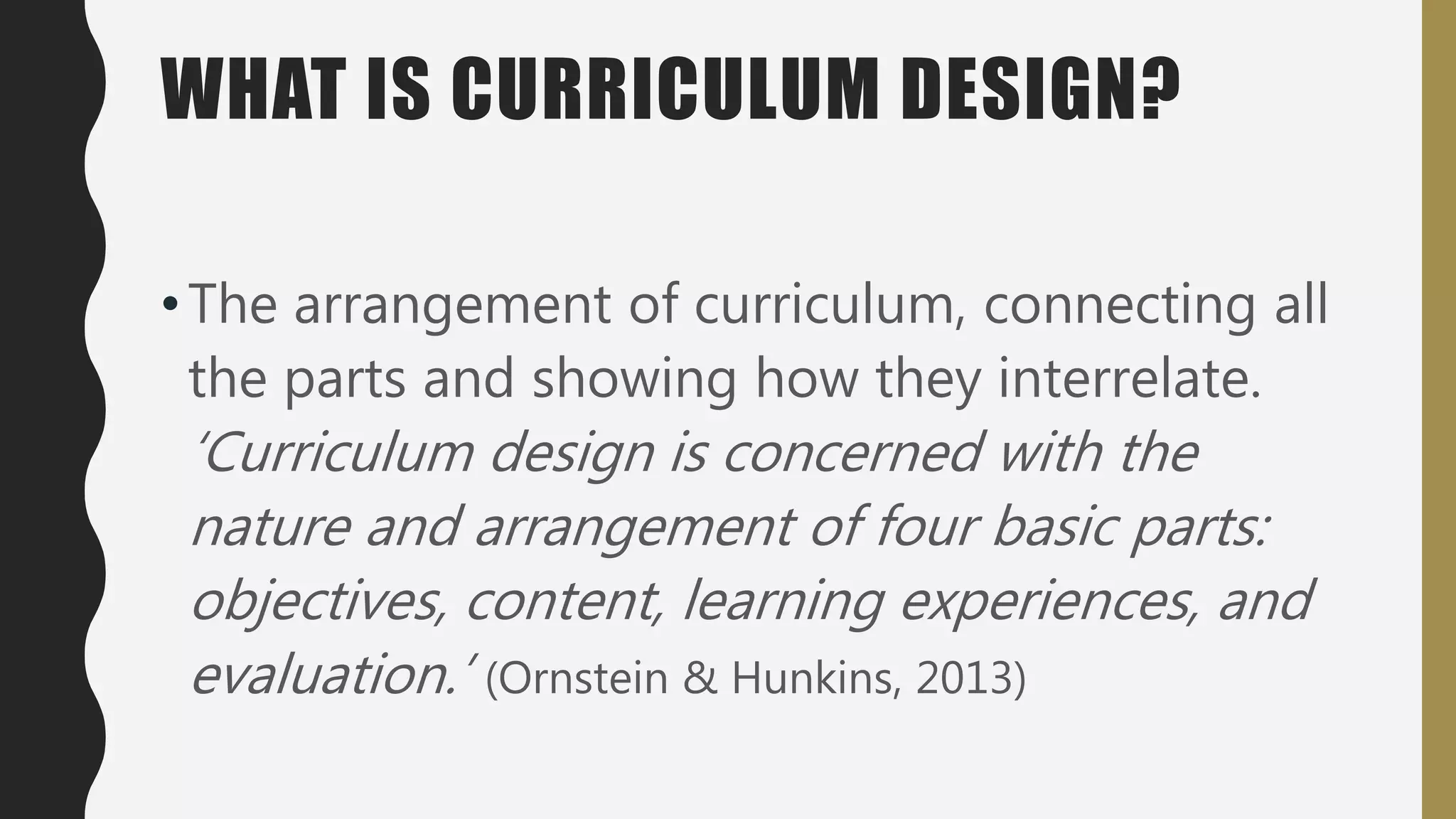 WHAT IS CURRICULUM DESIGN?
•The arrangement of curriculum, connecting all
the parts and showing how they interrelate.
‘Curriculum design is concerned with the
nature and arrangement of four basic parts:
objectives, content, learning experiences, and
evaluation.’ (Ornstein & Hunkins, 2013)
 