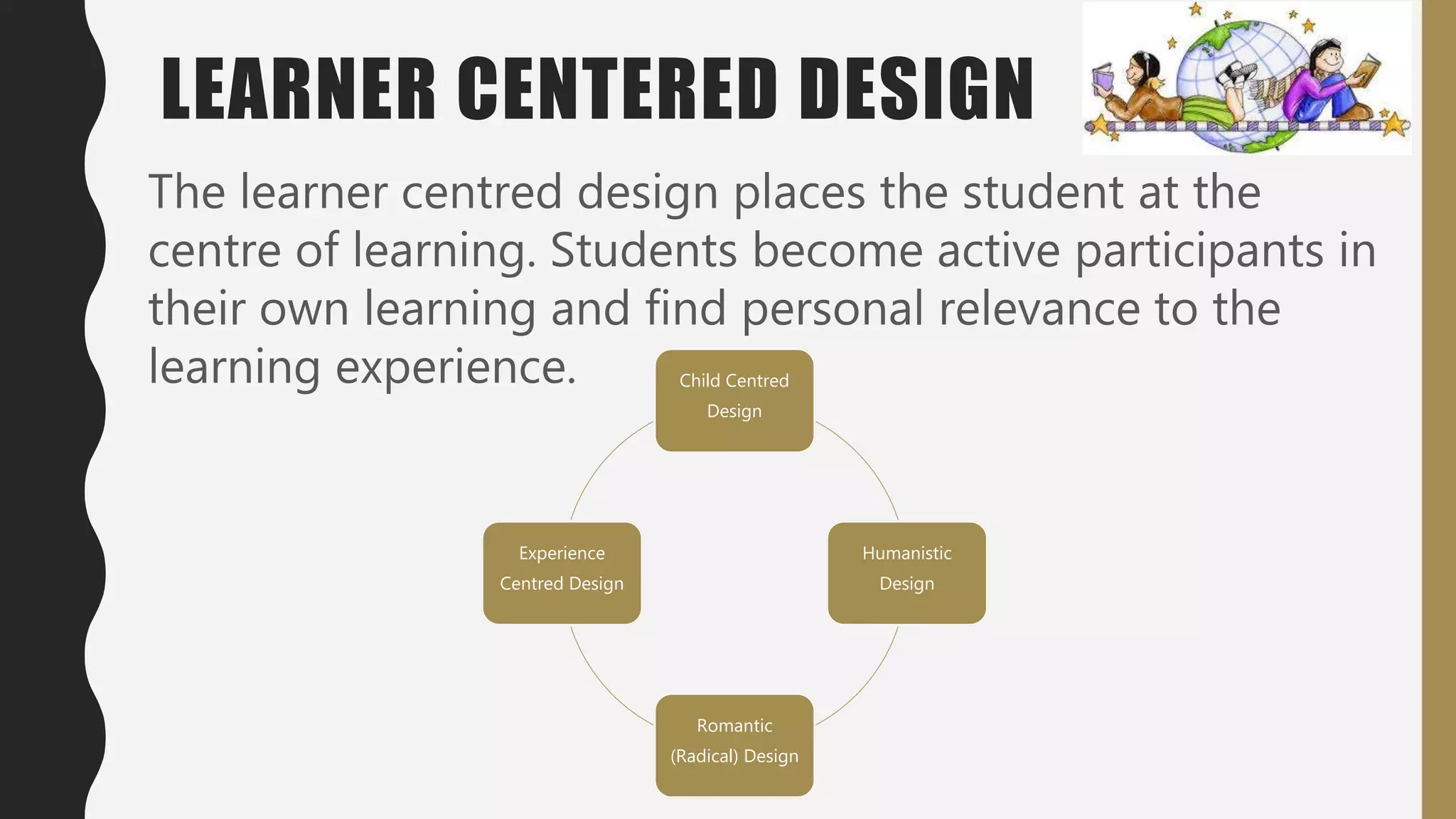 LEARNER CENTERED DESIGN
The learner centred design places the student at the
centre of learning. Students become active participants in
their own learning and find personal relevance to the
learning experience. Child Centred
Design
Humanistic
Design
Romantic
(Radical) Design
Experience
Centred Design
 