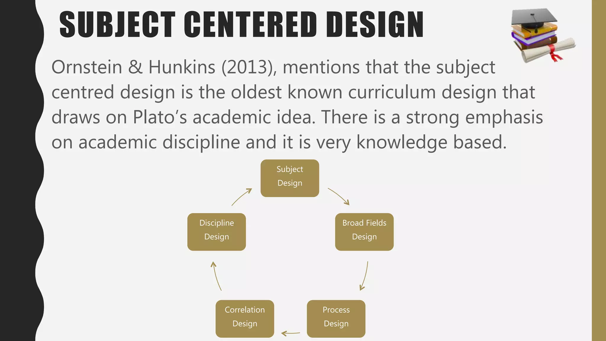 SUBJECT CENTERED DESIGN
Ornstein & Hunkins (2013), mentions that the subject
centred design is the oldest known curriculum design that
draws on Plato’s academic idea. There is a strong emphasis
on academic discipline and it is very knowledge based.
Subject
Design
Broad Fields
Design
Process
Design
Correlation
Design
Discipline
Design
 
