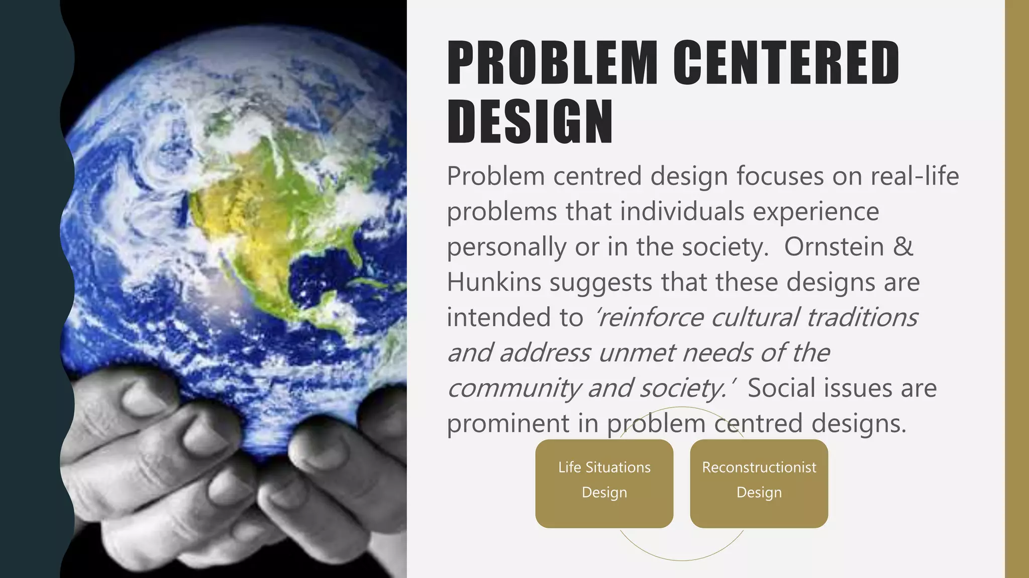 PROBLEM CENTERED
DESIGN
Problem centred design focuses on real-life
problems that individuals experience
personally or in the society. Ornstein &
Hunkins suggests that these designs are
intended to ‘reinforce cultural traditions
and address unmet needs of the
community and society.’ Social issues are
prominent in problem centred designs.
Life Situations
Design
Reconstructionist
Design
 