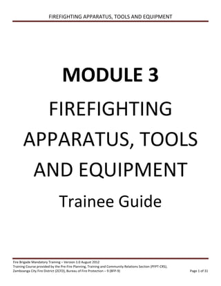 FIREFIGHTING APPARATUS, TOOLS AND EQUIPMENT
Fire Brigade Mandatory Training – Version 1.0 August 2012
Training Course provided by the Pre-Fire Planning, Training and Community Relations Section (PFPT-CRS),
Zamboanga City Fire District (ZCFD), Bureau of Fire Protection – 9 (BFP-9) Page 1 of 31
MODULE 3
FIREFIGHTING
APPARATUS, TOOLS
AND EQUIPMENT
Trainee Guide
 