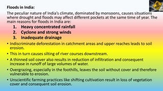 Floods in India:
The peculiar nature of India’s climate, dominated by monsoons, causes situations
where drought and floods may affect different pockets at the same time of year. The
main reasons for floods in India are:
1. Heavy concentrated rainfall
2. Cyclone and strong winds
3. Inadequate drainage
• Indiscriminate deforestation in catchment areas and upper reaches leads to soil
erosion.
• This in turn causes silting of river courses downstream.
• A thinned soil cover also results in reduction of infiltration and consequent
increase in runoff of large volumes of water.
• Overgrazing, especially in the foothills, leaves the soil without cover and therefore
vulnerable to erosion.
• Unscientific farming practices like shifting cultivation result in loss of vegetation
cover and consequent soil erosion.
 