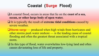 Coastal (Surge Flood)
A coastal flood, occurs in areas that lie on the coast of a sea,
ocean, or other large body of open water.
 It is typically the result of extreme tidal conditions caused by
severe weather.
Storm surge — produced when high winds from hurricanes and
other storms push water onshore — is the leading cause of coastal
flooding and often the greatest threat associated with a tropical
storm.
 In this type of flood, water overwhelms low-lying land and often
causes devastating loss of life and property.
 