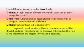 Coastal flooding is categorized in three levels:
Minor: A slight amount of beach erosion will occur but no major
damage is expected.
Moderate: A fair amount of beach erosion will occur as well as
damage to some homes and businesses.
Major: Serious threat to life and property.
Large-scale beach erosion will occur, numerous roads will be
flooded, and many structures will be damaged. Citizens should review
safety precautions and prepare to evacuate if necessary.
 