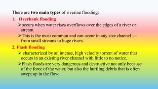 There are two main types of riverine flooding:
1. Overbank flooding
occurs when water rises overflows over the edges of a river or
stream.
This is the most common and can occur in any size channel —
from small streams to huge rivers.
2. Flash flooding
 characterized by an intense, high velocity torrent of water that
occurs in an existing river channel with little to no notice.
Flash floods are very dangerous and destructive not only because
of the force of the water, but also the hurtling debris that is often
swept up in the flow.
 