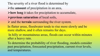 The severity of a river flood is determined by
the amount of precipitation in an area,
how long it takes for precipitation to accumulate,
previous saturation of local soils,
 and the terrain surrounding the river system.
In flatter areas, floodwater tends to rise more slowly and be
more shallow, and it often remains for days.
In hilly or mountainous areas, floods can occur within minutes
after a heavy rain.
To determine the probability of river flooding, models consider
past precipitation, forecasted precipitation, current river levels,
and temperatures.
 