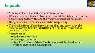 Impacts
• Moving water has remarkable destructive power.
• When a river overflows its banks or the sea drives inland, structures
poorly equipped to withstand the water’s strength are no match.
• Bridges, houses, trees, and cars can be swept away.
• The erosive force of moving water can drag and carry away the
material constituting the foundation of a building, causing it to
crack and tumble.
The problem of
Sediment deposition
Drainage congestion
Synchronization of river floods compound the flood hazard
with sea tides in the coastal plains
 