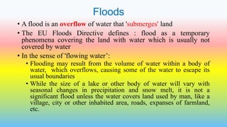 Floods
• A flood is an overflow of water that 'submerges' land
• The EU Floods Directive defines : flood as a temporary
phenomena covering the land with water which is usually not
covered by water
• In the sense of 'flowing water’:
• Flooding may result from the volume of water within a body of
water, which overflows, causing some of the water to escape its
usual boundaries
• While the size of a lake or other body of water will vary with
seasonal changes in precipitation and snow melt, it is not a
significant flood unless the water covers land used by man, like a
village, city or other inhabited area, roads, expanses of farmland,
etc.
 
