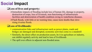 Social Impact
Loss of lives and property:
Immediate impacts of flooding include loss of human life, damage to property,
destruction of crops, loss of livestock, non-functioning of infrastructure
facilities and deterioration of health condition owing to waterborne diseases.
Flash floods, with little or no warning time, cause more deaths than slow-
rising riverine floods.
Loss of livelihoods:
• communication links and infrastructure such as power plants, roads and
bridges are damaged and disrupted, economic activities come to a standstill
• Similarly, the direct effect on production assets, be it in agriculture or industry,
can inhibit regularly activity and lead to loss of livelihoods
• The spill over effects in adjacent non-flooded areas.
 