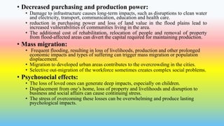 • Decreased purchasing and production power:
• Damage to infrastructure causes long-term impacts, such as disruptions to clean water
and electricity, transport, communication, education and health care.
• reduction in purchasing power and loss of land value in the flood plains lead to
increased vulnerabilities of communities living in the area.
• The additional cost of rehabilitation, relocation of people and removal of property
from flood-affected areas can divert the capital required for maintaining production.
• Mass migration:
• Frequent flooding, resulting in loss of livelihoods, production and other prolonged
economic impacts and types of suffering can trigger mass migration or population
displacement.
• Migration to developed urban areas contributes to the overcrowding in the cities.
• Selective out-migration of the workforce sometimes creates complex social problems.
• Psychosocial effects:
• The loss of loved ones can generate deep impacts, especially on children.
• Displacement from one’s home, loss of property and livelihoods and disruption to
business and social affairs can cause continuing stress.
• The stress of overcoming these losses can be overwhelming and produce lasting
psychological impacts.
 