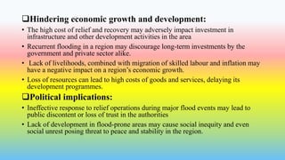 Hindering economic growth and development:
• The high cost of relief and recovery may adversely impact investment in
infrastructure and other development activities in the area
• Recurrent flooding in a region may discourage long-term investments by the
government and private sector alike.
• Lack of livelihoods, combined with migration of skilled labour and inflation may
have a negative impact on a region’s economic growth.
• Loss of resources can lead to high costs of goods and services, delaying its
development programmes.
Political implications:
• Ineffective response to relief operations during major flood events may lead to
public discontent or loss of trust in the authorities
• Lack of development in flood-prone areas may cause social inequity and even
social unrest posing threat to peace and stability in the region.
 