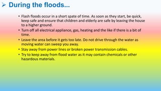  During the floods...
• Flash floods occur in a short spate of time. As soon as they start, be quick,
keep safe and ensure that children and elderly are safe by leaving the house
to a higher ground.
• Turn off all electrical appliance, gas, heating and the like if there is a bit of
time.
• Leave the area before it gets too late. Do not drive through the water as
moving water can sweep you away.
• Stay away from power lines or broken power transmission cables.
• Try to keep away from flood water as it may contain chemicals or other
hazardous materials.
 