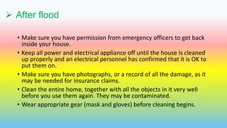  After flood
• Make sure you have permission from emergency officers to get back
inside your house.
• Keep all power and electrical appliance off until the house is cleaned
up properly and an electrical personnel has confirmed that it is OK to
put them on.
• Make sure you have photographs, or a record of all the damage, as it
may be needed for insurance claims.
• Clean the entire home, together with all the objects in it very well
before you use them again. They may be contaminated.
• Wear appropriate gear (mask and gloves) before cleaning begins.
 